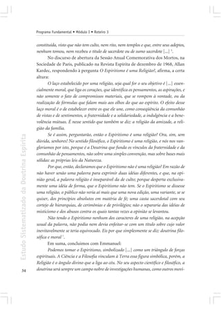 Programa Fundamental • Módulo I • Roteiro 3


                                            constituída, visto que não tem culto, nem rito, nem templos e que, entre seus adeptos,
                                            nenhum tomou, nem recebeu o título de sacerdote ou de sumo sacerdote [...] 5.
                                                   No discurso de abertura da Sessão Anual Comemorativa dos Mortos, na
                                            Sociedade de Paris, publicado na Revista Espírita de dezembro de 1968, Allan
                                            Kardec, respondendo à pergunta O Espiritismo é uma Religião?, afirma, a certa
                                            altura:
                                                   O laço estabelecido por uma religião, seja qual for o seu objetivo é [...] essen-
                                            cialmente moral, que liga os corações, que identifica os pensamentos, as aspirações, e
                                            não somente o fato de compromissos materiais, que se rompem à vontade, ou da
                                            realização de fórmulas que falam mais aos olhos do que ao espírito. O efeito desse
                                            laço moral é o de estabelecer entre os que ele une, como conseqüência da comunhão
                                            de vistas e de sentimentos, a fraternidade e a solidariedade, a indulgência e a bene-
                                            volência mútuas. É nesse sentido que também se diz: a religião da amizade, a reli-
                                            gião da família.
                                                   Se é assim, perguntarão, então o Espiritismo é uma religião? Ora, sim, sem
Estudo Sistematizado da Doutrina Espírita




                                            dúvida, senhores! No sentido filosófico, o Espiritismo é uma religião, e nós nos van-
                                            gloriamos por isto, porque é a Doutrina que funda os vínculos da fraternidade e da
                                            comunhão de pensamentos, não sobre uma simples convenção, mas sobre bases mais
                                            sólidas: as próprias leis da Natureza.
                                                   Por que, então, declaramos que o Espiritismo não é uma religião? Em razão de
                                            não haver senão uma palavra para exprimir duas idéias diferentes, e que, na opi-
                                            nião geral, a palavra religião é inseparável da de culto; porque desperta exclusiva-
                                            mente uma idéia de forma, que o Espiritismo não tem. Se o Espiritismo se dissesse
                                            uma religião, o público não veria aí mais que uma nova edição, uma variante, se se
                                            quiser, dos princípios absolutos em matéria de fé; uma casta sacerdotal com seu
                                            cortejo de hierarquias, de cerimônias e de privilégios; não o separaria das idéias de
                                            misticismo e dos abusos contra os quais tantas vezes a opinião se levantou.
                                                   Não tendo o Espiritismo nenhum dos caracteres de uma religião, na acepção
                                            usual da palavra, não podia nem devia enfeitar-se com um título sobre cujo valor
                                            inevitavelmente se teria equivocado. Eis por que simplesmente se diz: doutrina filo-
                                            sófica e moral 7.
                                                   Em suma, concluimos com Emmanuel:
                                                   Podemos tomar o Espiritismo, simbolizado [...] como um triângulo de forças
                                            espirituais. A Ciência e a Filosofia vinculam à Terra essa figura simbólica, porém, a
                                            Religião é o ângulo divino que a liga ao céu. No seu aspecto científico e filosófico, a
       34                                   doutrina será sempre um campo nobre de investigações humanas, como outros movi-
 