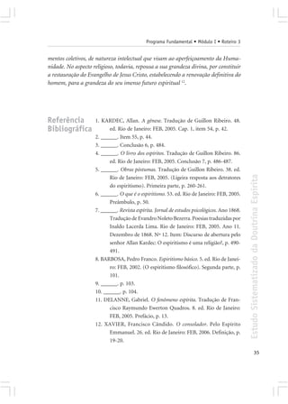 Programa Fundamental • Módulo I • Roteiro 3


mentos coletivos, de natureza intelectual que visam ao aperfeiçoamento da Huma-
nidade. No aspecto religioso, todavia, repousa a sua grandeza divina, por constituir
a restauração do Evangelho de Jesus Cristo, estabelecendo a renovação definitiva do
homem, para a grandeza do seu imenso futuro espiritual 12.




Referência          1. KARDEC, Allan. A gênese. Tradução de Guillon Ribeiro. 48.
Bibliográfica             ed. Rio de Janeiro: FEB, 2005. Cap. 1, item 54, p. 42.
                    2. ______. Item 55, p. 44.
                    3. ______. Conclusão 6, p. 484.
                    4. ______. O livro dos espíritos. Tradução de Guillon Ribeiro. 86.
                          ed. Rio de Janeiro: FEB, 2005. Conclusão 7, p. 486-487.
                    5. ______. Obras póstumas. Tradução de Guillon Ribeiro. 38. ed.




                                                                                             Estudo Sistematizado da Doutrina Espírita
                          Rio de Janeiro: FEB, 2005. (Ligeira resposta aos detratores
                          do espiritismo). Primeira parte, p. 260-261.
                    6. ______. O que é o espiritismo. 53. ed. Rio de Janeiro: FEB, 2005.
                          Preâmbulo, p. 50.
                    7. ______. Revista espírita. Jornal de estudos psicológicos. Ano 1868.
                          Tradução de Evandro Noleto Bezerra. Poesias traduzidas por
                          Inaldo Lacerda Lima. Rio de Janeiro: FEB, 2005. Ano 11.
                          Dezembro de 1868. Nº 12. Item: Discurso de abertura pelo
                          senhor Allan Kardec: O espiritismo é uma religião?, p. 490-
                          491.
                    8. BARBOSA, Pedro Franco. Espiritismo básico. 5. ed. Rio de Janei-
                          ro: FEB, 2002. (O espiritismo filosófico). Segunda parte, p.
                          101.
                    9. ______. p. 103.
                    10. ______. p. 104.
                    11. DELANNE, Gabriel. O fenômeno espírita. Tradução de Fran-
                          cisco Raymundo Ewerton Quadros. 8. ed. Rio de Janeiro:
                          FEB, 2005. Prefácio, p. 13.
                    12. XAVIER, Francisco Cândido. O consolador. Pelo Espírito
                          Emmanuel. 26. ed. Rio de Janeiro: FEB, 2006. Definição, p.
                          19-20.

                                                                                                           35
 