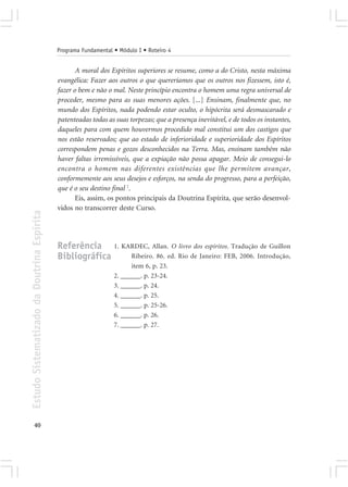 Programa Fundamental • Módulo I • Roteiro 4


                                                   A moral dos Espíritos superiores se resume, como a do Cristo, nesta máxima
                                            evangélica: Fazer aos outros o que quereríamos que os outros nos fizessem, isto é,
                                            fazer o bem e não o mal. Neste princípio encontra o homem uma regra universal de
                                            proceder, mesmo para as suas menores ações. [...] Ensinam, finalmente que, no
                                            mundo dos Espíritos, nada podendo estar oculto, o hipócrita será desmascarado e
                                            patenteadas todas as suas torpezas; que a presença inevitável, e de todos os instantes,
                                            daqueles para com quem houvermos procedido mal constitui um dos castigos que
                                            nos estão reservados; que ao estado de inferioridade e superioridade dos Espíritos
                                            correspondem penas e gozos desconhecidos na Terra. Mas, ensinam também não
                                            haver faltas irremissíveis, que a expiação não possa apagar. Meio de consegui-lo
                                            encontra o homem nas diferentes existências que lhe permitem avançar,
                                            conformemente aos seus desejos e esforços, na senda do progresso, para a perfeição,
                                            que é o seu destino final 7.
                                                   Eis, assim, os pontos principais da Doutrina Espírita, que serão desenvol-
                                            vidos no transcorrer deste Curso.
Estudo Sistematizado da Doutrina Espírita




                                            Referência 1. KARDEC, Allan. O livro dos espíritos. Tradução de Guillon
                                            Bibliográfica   Ribeiro. 86. ed. Rio de Janeiro: FEB, 2006. Introdução,
                                                                       item 6, p. 23.
                                                                 2. ______. p. 23-24.
                                                                 3. ______. p. 24.
                                                                 4. ______. p. 25.
                                                                 5. ______. p. 25-26.
                                                                 6. ______. p. 26.
                                                                 7. ______. p. 27.




       40
 