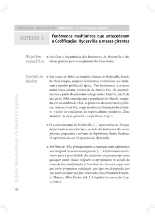 PROGRAMA FUNDAMENTAL MÓDULO II – A Codificação Espírita

                                                                 Fenômenos mediúnicos que antecederam
                                            ROTEIRO 1
                                                                 a Codificação: Hydesville e mesas girantes


                                              Objetivo     ■   Justificar a importância dos fenômenos de Hydesville e das
                                              específico       mesas girantes para o surgimento do Espiritismo.



                                              Conteúdo     ■   Em março de 1848, no humilde vilarejo de Hydesville, Estado
                                              básico           de Nova Iorque, surgiram fenômenos mediúnicos que abala-
                                                               ram a opinião pública da época. Tais fenômenos ocorreram
                                                               numa tosca cabana, residência da família Fox. Os aconteci-
                                                               mentos a partir do primeiro diálogo com o Espírito, em 31 de
Estudo Sistematizado da Doutrina Espírita




                                                               março de 1848, empolgaram a população do vilarejo, surgin-
                                                               do, em novembro de 1849, as primeiras demonstrações públi-
                                                               cas, com as irmãs Fox, o que resultou na formação do primei-
                                                               ro núcleo de estudantes do espiritualismo moderno. Zêus
                                                               Wantuil: As mesas girantes e o espiritismo. Cap. 1.

                                                           ■   O acontecimento de Hydesville [...] repercutiria na Europa,
                                                               despertando as consciências e, ao lado dos fenômenos das mesas
                                                               girantes, prepararia o advento do Espiritismo. Pedro Barbosa:
                                                               O espiritismo básico. O episódio de Hydesville.

                                                           ■   Em Paris de 1853, principalmente, a recreação mais palpitante e
                                                               mais original era a das mesas girantes [...]. Os fenômenos consti-
                                                               tuíam para a generalidade dos assistentes um passatempo como
                                                               qualquer outro. Quase ninguém se aprofundava no estudo da
                                                               causa de tais manifestações extraordinárias. Às vezes surgia uma
                                                               que outra pretenciosa explicação, que logo era desprezada, por
                                                               não poder satisfazer aos fatos observados. Zêus Wantuil e Francis-
                                                               co Thiesen: Allan Kardec, vol. 2. A fagulha da renovação. Cap.
                                                               1, item 2.

       42
 
