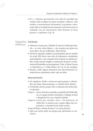Programa Fundamental • Módulo II • Roteiro 1


              ■   Os [...] Espíritos, aproveitando-se da onda de curiosidade que
                  invadira todas as plagas [as nações européias e alhures], nelas
                  também se movimentaram intensamente, no grandioso e aben-
                  çoado objetivo de despertamento progressivo dos homens para as
                  realidades vivas da vida póstuma. Zêus Wantuil: As mesas
                  girantes e o espiritismo. Cap. 10.



Sugestões Introdução
didáticas ■ Informar à turma que o Módulo II trata da Codificação Espí-
                  rita – as cinco obras básicas –, dos assuntos que giram em
                  torno dela e do seu Codificador, Allan Kardec.
              ■   Em breve exposição, explicar aos participantes que em meados
                  do século XIX houve uma série de fenômenos considerados




                                                                                        Estudo Sistematizado da Doutrina Espírita
                  extraordinários, e que causaram forte impacto na opinião pú-
                  blica, tendo mesmo atingido os intelectuais da época: os fenô-
                  menos de Hydesville e as mesas girantes. (Veja: As Mesas Girantes
                  e o Espiritismo, p. 7 e Allan Kardec, vol. 2, p. 52, por exemplo.)
              ■   Mostrar, então, figuras ilustrativas dos dois fenômenos, fa-
                  zendo breves comentários sobre cada um deles.

              Desenvolvimento
              ■ Em seqüência, dividir a turma em quatro grupos e solicitar-
                lhes que leiam, silenciosamente, os subsídios deste Roteiro.
              ■ Terminada a leitura, propor-lhes a realização das tarefas abai-
                xo descritas:
              Grupo I: narrar, de forma resumida, os episódios de Hydesville,
                         ou, se o grupo preferir, dramatizar o diálogo de Kate
                         e Margareth Fox com o Espírito batedor.
              Grupo II: retirar dos subsídios, item 1 (Os fenômenos de
                         Hydesville), os aspectos que o grupo julgar mais im-
                         portantes, e comentá-los de modo sucinto.
              Grupo III:fazer a síntese do item 2 (As mesas girantes).
              ■ Após essa tarefa, pedir aos grupos que apresentem as con-
                clusões.                                                                              43
 