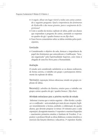 Programa Fundamental • Módulo II • Roteiro 1


                                                             ■   A seguir, afixar em lugar visível a todos um cartaz conten-
                                                                 do a seguinte pergunta: Qual a importância dos fenômenos
                                                                 de Hydesville e das mesas girantes, para o surgimento do Es-
                                                                 piritismo?
                                                             ■   Com o auxílio da técnica explosão de idéias, pedir aos alunos
                                                                 que respondam à pergunta do cartaz, anotando as respostas
                                                                 no quadro-de-giz / quadro branco ou no flip-chart.
                                                             ■   Fazer breves comentários sobre as idéias emitidas pelos parti-
                                                                 cipantes.

                                                             Conclusão
                                                             ■   Considerando o objetivo da aula, destacar a importância do
                                                                 papel dos fenômenos que antecederam a Codificação: “inva-
                                                                 são organizada” pela Espiritualidade Superior, com vistas à
                                                                 chegada de uma Era Nova para a Humanidade.
Estudo Sistematizado da Doutrina Espírita




                                                             Avaliação
                                                             O estudo será considerado satisfatório se os alunos realizarem,
                                                             de forma correta, o trabalho em grupo e participarem efetiva-
                                                             mente da explosão de idéias.

                                                             Técnica(s): exposição; leitura silenciosa; estudo em grupo; ex-
                                                             plosão de idéias.

                                                             Recurso(s): subsídios do Roteiro; roteiro para o trabalho em
                                                             grupo; cartaz; quadro-de-giz / quadro branco / flip-chart.

                                                             Atividade extraclasse para a próxima reunião de estudo
                                                              Informar à turma que o roteiro seguinte – Allan Kardec: o profes-
                                                             sor e o codificador – será estudado por meio de um simpósio. Expli-
                                                             car resumidamente a técnica, pedindo a colaboração de quatro
                                                             alunos, que deverão preparar os temas (10 minutos para a cada
                                                             exposição), da seguinte maneira: 1º expositor: o menino Hyppolyte
                                                             – nascimento; primeiros estudos; o Instituto de Yverdon. 2º ex-
                                                             positor: o professor Rivail: as obras didáticas; o ensino intuitivo; o
       44                                                    exercício das funções diretivas e educativas. 3º expositor: Kardec
 