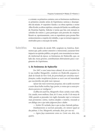 Programa Fundamental • Módulo II • Roteiro 1


            e a missão: os primeiros contatos com os fenômenos mediúnicos;
            os primeiros estudos sérios de Espiritismo; notícias e desempe-
            nho da missão. 4º expositor: Kardec e as obras espíritas: o nome
            Allan Kardec; as obras espíritas; a atuação de Kardec na codificação
            da Doutrina Espírita. Solicitar à turma que leia com atenção os
            subsídios do roteiro 2, para participar com proveito do simpósio.
            Reunir-se, oportunamente, com os expositores para prestar-lhes
            esclarecimentos a respeito do trabalho, o que os tornará seguros e
            motivados para a execução da tarefa.


Subsídios         Em meados do século XIX, surgiram na América, fenô-
            menos que, pelo caráter ostensivo e intencional, causaram forte
            impacto na opinião pública, em geral, com ressonância no mun-
            do intelectual da época: os fenômenos de Hydesville, que, ao




                                                                                    Estudo Sistematizado da Doutrina Espírita
            lado das mesas girantes, contribuiriam efetivamente para o sur-
            gimento do Espiritismo.

            1. Os fenômenos de Hydesville
                   Em 1847, a casa [uma tosca cabana] de um certo John Fox
            [e sua mulher Margareth], residente em Hydesville, pequena ci-
            dade do Estado de New York, foi perturbada por estranhas mani-
            festações; ruídos inexplicáveis faziam-se ouvir com tal intensidade
            que essa família não pôde mais repousar.
                   Apesar das mais numerosas pesquisas, não se pôde encontrar
            o autor dessa bulha insólita; logo, porém, se notou que a causa pro-
            dutora parecia ser inteligente 4.
                   As filhas do casal Fox, Margareth e Kate e ainda a mais velha,
            Lia, casada, eram médiuns. Kate, de 11 anos, no dia 31 de março de
            1848, quando as pancadas (em inglês chamadas raps) se tornaram
            mais persistentes e fortes, resolveu desafiar o mistério, travando-se
            um diálogo com o que todos julgavam fosse o diabo:
                   — Senhor Pé-rachado, faça o que eu faço, batendo palmas.
                   Imediatamente se ouviram pancadas, em número igual ao
            das palmas. A Sra. Margareth, animada, disse, por sua vez:
                   — Agora faça exatamente como eu. Conte um, dois, três,
            quatro.                                                                               45
 