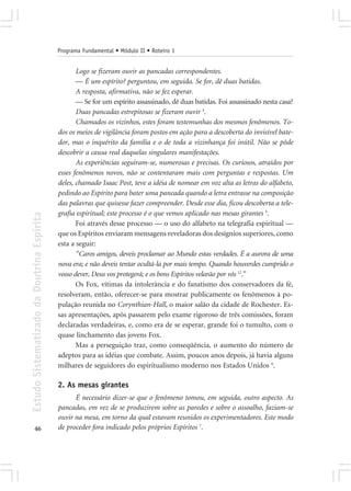 Programa Fundamental • Módulo II • Roteiro 1


                                                   Logo se fizeram ouvir as pancadas correspondentes.
                                                   — É um espírito? perguntou, em seguida. Se for, dê duas batidas.
                                                   A resposta, afirmativa, não se fez esperar.
                                                   — Se for um espírito assassinado, dê duas batidas. Foi assassinado nesta casa?
                                                   Duas pancadas estrepitosas se fizeram ouvir 3.
                                                   Chamados os vizinhos, estes foram testemunhas dos mesmos fenômenos. To-
                                            dos os meios de vigilância foram postos em ação para a descoberta do invisível bate-
                                            dor, mas o inquérito da família e o de toda a vizinhança foi inútil. Não se pôde
                                            descobrir a causa real daquelas singulares manifestações.
                                                   As experiências seguiram-se, numerosas e precisas. Os curiosos, atraídos por
                                            esses fenômenos novos, não se contentaram mais com perguntas e respostas. Um
                                            deles, chamado Isaac Post, teve a idéia de nomear em voz alta as letras do alfabeto,
                                            pedindo ao Espírito para bater uma pancada quando a letra entrasse na composição
                                            das palavras que quisesse fazer compreender. Desde esse dia, ficou descoberta a tele-
                                            grafia espiritual; este processo é o que vemos aplicado nas mesas girantes 5.
Estudo Sistematizado da Doutrina Espírita




                                                   Foi através desse processo — o uso do alfabeto na telegrafia espiritual —
                                            que os Espíritos enviaram mensagens reveladoras dos desígnios superiores, como
                                            esta a seguir:
                                                   “Caros amigos, deveis proclamar ao Mundo estas verdades. É a aurora de uma
                                            nova era; e não deveis tentar ocultá-la por mais tempo. Quando houverdes cumprido o
                                            vosso dever, Deus vos protegerá; e os bons Espíritos velarão por vós 12.”
                                                   Os Fox, vítimas da intolerância e do fanatismo dos conservadores da fé,
                                            resolveram, então, oferecer-se para mostrar publicamente os fenômenos à po-
                                            pulação reunida no Corynthian-Hall, o maior salão da cidade de Rochester. Es-
                                            sas apresentações, após passarem pelo exame rigoroso de três comissões, foram
                                            declaradas verdadeiras, e, como era de se esperar, grande foi o tumulto, com o
                                            quase linchamento das jovens Fox.
                                                   Mas a perseguição traz, como conseqüência, o aumento do número de
                                            adeptos para as idéias que combate. Assim, poucos anos depois, já havia alguns
                                            milhares de seguidores do espiritualismo moderno nos Estados Unidos 6.

                                            2. As mesas girantes
                                                  É necessário dizer-se que o fenômeno tomou, em seguida, outro aspecto. As
                                            pancadas, em vez de se produzirem sobre as paredes e sobre o assoalho, faziam-se
                                            ouvir na mesa, em torno da qual estavam reunidos os experimentadores. Este modo
       46                                   de proceder fora indicado pelos próprios Espíritos 7.
 