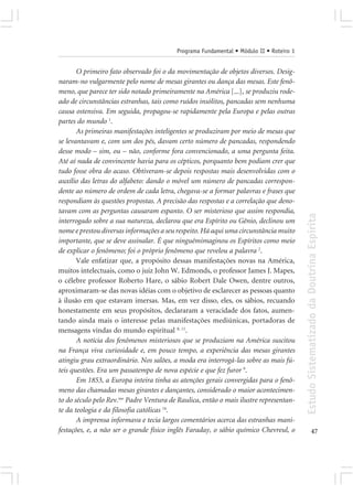 Programa Fundamental • Módulo II • Roteiro 1


       O primeiro fato observado foi o da movimentação de objetos diversos. Desig-
naram-no vulgarmente pelo nome de mesas girantes ou dança das mesas. Este fenô-
meno, que parece ter sido notado primeiramente na América [...], se produziu rode-
ado de circunstâncias estranhas, tais como ruídos insólitos, pancadas sem nenhuma
causa ostensiva. Em seguida, propagou-se rapidamente pela Europa e pelas outras
partes do mundo 1.
       As primeiras manifestações inteligentes se produziram por meio de mesas que
se levantavam e, com um dos pés, davam certo número de pancadas, respondendo
desse modo – sim, ou – não, conforme fora convencionado, a uma pergunta feita.
Até aí nada de convincente havia para os cépticos, porquanto bem podiam crer que
tudo fosse obra do acaso. Obtiveram-se depois respostas mais desenvolvidas com o
auxílio das letras do alfabeto: dando o móvel um número de pancadas correspon-
dente ao número de ordem de cada letra, chegava-se a formar palavras e frases que
respondiam às questões propostas. A precisão das respostas e a correlação que deno-
tavam com as perguntas causaram espanto. O ser misterioso que assim respondia,




                                                                                         Estudo Sistematizado da Doutrina Espírita
interrogado sobre a sua natureza, declarou que era Espírito ou Gênio, declinou um
nome e prestou diversas informações a seu respeito. Há aqui uma circunstância muito
importante, que se deve assinalar. É que ninguémimaginou os Espíritos como meio
de explicar o fenômeno; foi o próprio fenômeno que revelou a palavra 2.
       Vale enfatizar que, a propósito dessas manifestações novas na América,
muitos intelectuais, como o juiz John W. Edmonds, o professor James J. Mapes,
o célebre professor Roberto Hare, o sábio Robert Dale Owen, dentre outros,
aproximaram-se das novas idéias com o objetivo de esclarecer as pessoas quanto
à ilusão em que estavam imersas. Mas, em vez disso, eles, os sábios, recuando
honestamente em seus propósitos, declararam a veracidade dos fatos, aumen-
tando ainda mais o interesse pelas manifestações mediúnicas, portadoras de
mensagens vindas do mundo espiritual 8, 11.
       A notícia dos fenômenos misteriosos que se produziam na América suscitou
na França viva curiosidade e, em pouco tempo, a experiência das mesas girantes
atingiu grau extraordinário. Nos salões, a moda era interrogá-las sobre as mais fú-
teis questões. Era um passatempo de nova espécie e que fez furor 9.
       Em 1853, a Europa inteira tinha as atenções gerais convergidas para o fenô-
meno das chamadas mesas girantes e dançantes, considerado o maior acontecimen-
to do século pelo Rev.mo Padre Ventura de Raulica, então o mais ilustre representan-
te da teologia e da filosofia católicas 14.
       A imprensa informava e tecia largos comentários acerca das estranhas mani-
festações, e, a não ser o grande físico inglês Faraday, o sábio químico Chevreul, o                    47
 