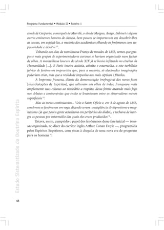 Programa Fundamental • Módulo II • Roteiro 1


                                            conde de Gasparin, o marquês de Mirville, o abade Moigno, Arago, Babinet e alguns
                                            outros eminentes homens de ciência, bem poucos se importavam em descobrir-lhes
                                            as causas, em explicá-las, a maioria dos acadêmicos olhando os fenômenos com su-
                                            perioridade e desdém 15.
                                                   Voltando aos dias da tumultuosa França de meados de 1853, vemos que gru-
                                            pos e mais grupos de experimentadores curiosos se haviam organizado num fechar
                                            de olhos. A maravilhosa loucura do século XIX já se havia infiltrado no cérebro da
                                            Humanidade [...]. E Paris inteira assistia, atônita e estarrecida, a este turbilhão
                                            feérico de fenômenos imprevistos que, para a maioria, só alucinadas imaginações
                                            poderiam criar, mas que a realidade impunha aos mais cépticos e frívolos.
                                                   A Imprensa francesa, diante da demonstração irrefragável dos novos fatos
                                            [manifestações de Espíritos], que saltavam aos olhos de todos, franqueou mais
                                            amplamente suas colunas ao noticiário a respeito, dessa forma ateando mais fogo
                                            nos debates e controvérsias que então se levantaram entre os observadores menos
                                            superficiais 13.
Estudo Sistematizado da Doutrina Espírita




                                                   Mas as mesas continuaram... Veio o Santo Ofício e, em 4 de agosto de 1856,
                                            condenou os fenômenos em voga, dizendo serem conseqüência de hipnotismo e mag-
                                            netismo (já que pouca gente acreditava em peripécias do diabo), e tachava de here-
                                            ges as pessoas por intermédio das quais eles eram produzidos 16.
                                                   Estava, assim, cumprido o papel dos fenômenos dessa fase inicial — inva-
                                            são organizada, no dizer do escritor inglês Arthur Conan Doyle —, programada
                                            pelos Espíritos Superiores, com vistas à chegada de uma nova era de progresso
                                            para os homens 10.




       48
 