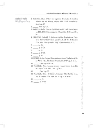 Programa Fundamental • Módulo II • Roteiro 1


Referência      1. KARDEC, Allan. O livro dos espíritos. Tradução de Guillon
Bibliográfica         Ribeiro, 86. ed. Rio de Janeiro: FEB, 2005. Introdução,
                      item 3, p. 17.
                2. ______. Item 4, p. 20.
                3. BARBOSA, Pedro Franco. Espiritismo básico. 5. ed. Rio de Janei-
                      ro: FEB, 2002. Primeira parte. (O episódio de Hydesville),
                      p. 42.
                4. DELANNE, Grabriel. O fenômeno espírita. Tradução de Fran-
                      cisco Raymundo Ewerton Quadros. 8. ed. Rio de Janeiro:
                      FEB, 2005. Parte primeira. Cap. 2 (Na américa), p. 23.
                5. ______. p. 24.
                6. ______. p. 25-26.
                7. ______. p. 27.
                8. ______. p. 29-33.
                9. ______. p. 38.




                                                                                     Estudo Sistematizado da Doutrina Espírita
                10. DOYLE, Arthur Conan. História do espiritismo. Tradução de Jú-
                      lio Abreu Filho. São Paulo: Pensamento. S/d. Cap. 1, p. 33.
                11. ______. Cap. 6, p. 120-128.
                12. WANTUIL, Zêus. As mesas girantes e o espiritismo. 4. ed. Rio
                      de Janeiro: FEB, 2005. Cap. 1, p. 6-7.
                13. ______. Cap. 9, p. 57.
                14. WANTUIL, Zêus e THIESEN, Francisco. Allan Kardec. 4. ed.
                      Rio de Janeiro: FEB, 1996, vol. 2, cap. 2, p. 56-57.
                15. ______. p. 57.
                16. ______. p. 59-60.




                                                                                                   49
 