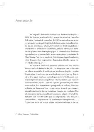 Apresentação



                    A Campanha do Estudo Sistematizado da Doutrina Espírita -
             ESDE foi lançada, em Brasília-DF, na reunião anual do Conselho
             Federativo Nacional de novembro de 1983, em atendimento às ex-
             pectativas do Movimento Espírita. Esta Campanha, efetivada na for-
             ma de seis apostilas de estudo, representativas de níveis graduais e
             seqüenciais de aprendizado doutrinário, utilizou a técnica do traba-
             lho em grupo como diretriz pedagógica. A sistematização do estudo
             espírita buscou, por outro lado, apoio nas seguintes orientações de
             Allan Kardec: “um curso regular de Espiritismo seria professado com
             o fim de desenvolver os princípios da ciência e difundir o gosto pe-
             los estudos sérios [...]”. (*)
                    Ao avaliar os resultados positivos apresentados pelo Estudo
             Sistematizado da Doutrina Espírita, ao longo dos anos, sobretudo
             em relação ao trabalho de unificação do Movimento Espírita e à união
             dos espíritas, percebemos que a aquisição do conhecimento doutri-
             nário deve seguir o método indicado pelo próprio Codificador, con-
             forme expressam estas suas palavras: “Acrescentemos que o estudo
             de uma doutrina, qual a Doutrina Espírita, que nos lança de súbito
             numa ordem de coisas tão nova quão grande, só pode ser feito com
             utilidade por homens sérios, perseverantes, livres de prevenções e
             animados de firme e sincera vontade de chegar a um resultado. Não
             sabemos como dar esses qualificativos aos que julgam a priori, levia-
             namente, sem tudo ter visto; que não imprimem a seus estudos a
             continuidade, a regularidade e o recolhimento indispensáveis. [...]
             O que caracteriza um estudo sério é a continuidade que se lhe dá.




(*) Obras Póstumas: Projeto 1868.
                                                                                     5
 