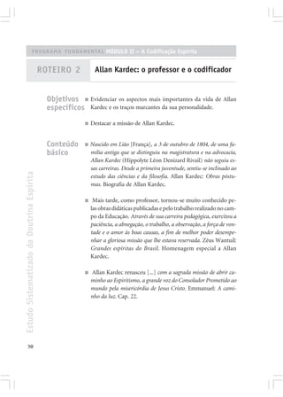 PROGRAMA FUNDAMENTAL MÓDULO II – A Codificação Espírita


                                            ROTEIRO 2            Allan Kardec: o professor e o codificador


                                              Objetivos ■ Evidenciar os aspectos mais importantes da vida de Allan
                                              específicos Kardec e os traços marcantes da sua personalidade.
                                                           ■   Destacar a missão de Allan Kardec.


                                              Conteúdo     ■   Nascido em Lião [França], a 3 de outubro de 1804, de uma fa-
                                              básico           mília antiga que se distinguiu na magistratura e na advocacia,
                                                               Allan Kardec (Hippolyte Léon Denizard Rivail) não seguiu es-
                                                               sas carreiras. Desde a primeira juventude, sentiu-se inclinado ao
Estudo Sistematizado da Doutrina Espírita




                                                               estudo das ciências e da filosofia. Allan Kardec: Obras póstu-
                                                               mas. Biografia de Allan Kardec.

                                                           ■    Mais tarde, como professor, tornou-se muito conhecido pe-
                                                               las obras didáticas publicadas e pelo trabalho realizado no cam-
                                                               po da Educação. Através de sua carreira pedagógica, exercitou a
                                                               paciência, a abnegação, o trabalho, a observação, a força de von-
                                                               tade e o amor às boas causas, a fim de melhor poder desempe-
                                                               nhar a gloriosa missão que lhe estava reservada. Zêus Wantuil:
                                                               Grandes espíritas do Brasil. Homenagem especial a Allan
                                                               Kardec.

                                                           ■    Allan Kardec renasceu [...] com a sagrada missão de abrir ca-
                                                               minho ao Espiritismo, a grande voz do Consolador Prometido ao
                                                               mundo pela misericórdia de Jesus Cristo. Emmanuel: A cami-
                                                               nho da luz. Cap. 22.




       50
 