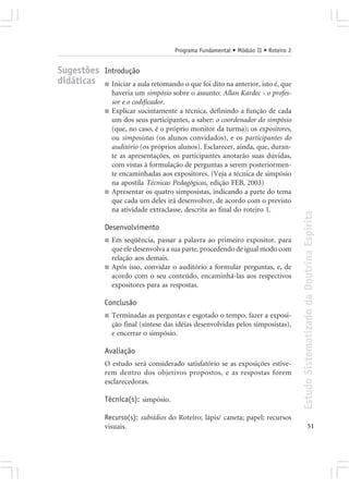 Programa Fundamental • Módulo II • Roteiro 2


Sugestões Introdução
didáticas ■ Iniciar a aula retomando o que foi dito na anterior, isto é, que
                   haveria um simpósio sobre o assunto: Allan Kardec - o profes-
                   sor e o codificador.
               ■   Explicar sucintamente a técnica, definindo a função de cada
                   um dos seus participantes, a saber: o coordenador do simpósio
                   (que, no caso, é o próprio monitor da turma); os expositores,
                   ou simposistas (os alunos convidados), e os participantes do
                   auditório (os próprios alunos). Esclarecer, ainda, que, duran-
                   te as apresentações, os participantes anotarão suas dúvidas,
                   com vistas à formulação de perguntas a serem posteriormen-
                   te encaminhadas aos expositores. (Veja a técnica de simpósio
                   na apostila Técnicas Pedagógicas, edição FEB, 2003)
               ■   Apresentar os quatro simposistas, indicando a parte do tema
                   que cada um deles irá desenvolver, de acordo com o previsto
                   na atividade extraclasse, descrita ao final do roteiro 1.




                                                                                        Estudo Sistematizado da Doutrina Espírita
               Desenvolvimento
               ■   Em seqüência, passar a palavra ao primeiro expositor, para
                   que ele desenvolva a sua parte, procedendo de igual modo com
                   relação aos demais.
               ■   Após isso, convidar o auditório a formular perguntas, e, de
                   acordo com o seu conteúdo, encaminhá-las aos respectivos
                   expositores para as respostas.

               Conclusão
               ■   Terminadas as perguntas e esgotado o tempo, fazer a exposi-
                   ção final (síntese das idéias desenvolvidas pelos simposistas),
                   e encerrar o simpósio.

               Avaliação
               O estudo será considerado satisfatório se as exposições estive-
               rem dentro dos objetivos propostos, e as respostas forem
               esclarecedoras.

               Técnica(s): simpósio.

               Recurso(s): subsídios do Roteiro; lápis/ caneta; papel; recursos
               visuais.                                                                               51
 