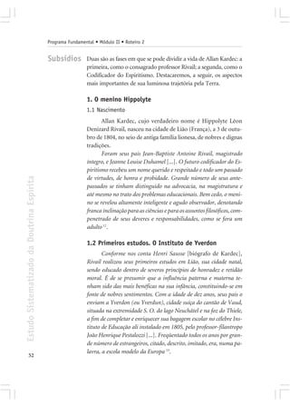 Programa Fundamental • Módulo II • Roteiro 2


                                            Subsídios        Duas são as fases em que se pode dividir a vida de Allan Kardec: a
                                                             primeira, como o consagrado professor Rivail; a segunda, como o
                                                             Codificador do Espiritismo. Destacaremos, a seguir, os aspectos
                                                             mais importantes de sua luminosa trajetória pela Terra.

                                                             1. O menino Hippolyte
                                                             1.1 Nascimento
                                                                    Allan Kardec, cujo verdadeiro nome é Hippolyte Léon
                                                             Denizard Rivail, nasceu na cidade de Lião (França), a 3 de outu-
                                                             bro de 1804, no seio de antiga família lionesa, de nobres e dignas
                                                             tradições.
                                                                    Foram seus pais Jean-Baptiste Antoine Rivail, magistrado
                                                             íntegro, e Jeanne Louise Duhamel [...]. O futuro codificador do Es-
                                                             piritismo recebeu um nome querido e respeitado e todo um passado
                                                             de virtudes, de honra e probidade. Grande número de seus ante-
Estudo Sistematizado da Doutrina Espírita




                                                             passados se tinham distinguido na advocacia, na magistratura e
                                                             até mesmo no trato dos problemas educacionais. Bem cedo, o meni-
                                                             no se revelou altamente inteligente e agudo observador, denotando
                                                             franca inclinação para as ciências e para os assuntos filosóficos, com-
                                                             penetrado de seus deveres e responsabilidades, como se fora um
                                                             adulto 12.

                                                             1.2 Primeiros estudos. O Instituto de Yverdon
                                                                    Conforme nos conta Henri Sausse [biógrafo de Kardec],
                                                             Rivail realizou seus primeiros estudos em Lião, sua cidade natal,
                                                             sendo educado dentro de severos princípios de honradez e retidão
                                                             moral. É de se presumir que a influência paterna e materna te-
                                                             nham sido das mais benéficas na sua infância, constituindo-se em
                                                             fonte de nobres sentimentos. Com a idade de dez anos, seus pais o
                                                             enviam a Yverdon (ou Yverdun), cidade suíça do cantão de Vaud,
                                                             situada na extremidade S. O. do lago Neuchâtel e na foz do Thiele,
                                                             a fim de completar e enriquecer sua bagagem escolar no célebre Ins-
                                                             tituto de Educação ali instalado em 1805, pelo professor-filantropo
                                                             João Henrique Pestalozzi [...]. Freqüentado todos os anos por gran-
                                                             de número de estrangeiros, citado, descrito, imitado, era, numa pa-
                                                             lavra, a escola modelo da Europa 15.
       52
 