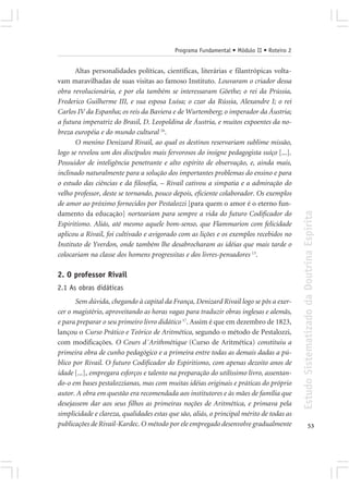 Programa Fundamental • Módulo II • Roteiro 2


       Altas personalidades políticas, científicas, literárias e filantrópicas volta-
vam maravilhadas de suas visitas ao famoso Instituto. Louvaram o criador dessa
obra revolucionária, e por ela também se interessaram Göethe; o rei da Prússia,
Frederico Guilherme III, e sua esposa Luísa; o czar da Rússia, Alexandre I; o rei
Carlos IV da Espanha; os reis da Baviera e de Wurtemberg; o imperador da Áustria;
a futura imperatriz do Brasil, D. Leopoldina de Áustria, e muitos expoentes da no-
breza européia e do mundo cultural 16.
       O menino Denizard Rivail, ao qual os destinos reservariam sublime missão,
logo se revelou um dos discípulos mais fervorosos do insigne pedagogista suíço [...].
Possuidor de inteligência penetrante e alto espírito de observação, e, ainda mais,
inclinado naturalmente para a solução dos importantes problemas do ensino e para
o estudo das ciências e da filosofia, – Rivail cativou a simpatia e a admiração do
velho professor, deste se tornando, pouco depois, eficiente colaborador. Os exemplos
de amor ao próximo fornecidos por Pestalozzi [para quem o amor é o eterno fun-




                                                                                          Estudo Sistematizado da Doutrina Espírita
damento da educação] norteariam para sempre a vida do futuro Codificador do
Espiritismo. Aliás, até mesmo aquele bom-senso, que Flammarion com felicidade
aplicou a Rivail, foi cultivado e avigorado com as lições e os exemplos recebidos no
Instituto de Yverdon, onde também lhe desabrocharam as idéias que mais tarde o
colocariam na classe dos homens progressitas e dos livres-pensadores 13.

2. O professor Rivail
2.1 As obras didáticas
       Sem dúvida, chegando à capital da França, Denizard Rivail logo se pôs a exer-
cer o magistério, aproveitando as horas vagas para traduzir obras inglesas e alemãs,
e para preparar o seu primeiro livro didático 17. Assim é que em dezembro de 1823,
lançou o Curso Prático e Teórico de Aritmética, segundo o método de Pestalozzi,
com modificações. O Cours d´Arithmétique (Curso de Aritmética) constituiu a
primeira obra de cunho pedagógico e a primeira entre todas as demais dadas a pú-
blico por Rivail. O futuro Codificador do Espiritismo, com apenas dezoito anos de
idade [...], empregara esforços e talento na preparação do utilíssimo livro, assentan-
do-o em bases pestalozzianas, mas com muitas idéias originais e práticas do próprio
autor. A obra em questão era recomendada aos institutores e às mães de família que
desejassem dar aos seus filhos as primeiras noções de Aritmética, e primava pela
simplicidade e clareza, qualidades estas que são, aliás, o principal mérito de todas as
publicações de Rivail-Kardec. O método por ele empregado desenvolve gradualmente                        53
 