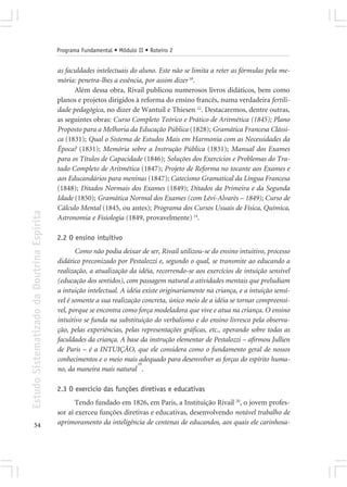 Programa Fundamental • Módulo II • Roteiro 2


                                            as faculdades intelectuais do aluno. Este não se limita a reter as fórmulas pela me-
                                            mória: penetra-lhes a essência, por assim dizer 18.
                                                  Além dessa obra, Rivail publicou numerosos livros didáticos, bem como
                                            planos e projetos dirigidos à reforma do ensino francês, numa verdadeira fertili-
                                            dade pedagógica, no dizer de Wantuil e Thiesen 22. Destacaremos, dentre outras,
                                            as seguintes obras: Curso Completo Teórico e Prático de Aritmética (1845); Plano
                                            Proposto para a Melhoria da Educação Pública (1828); Gramática Francesa Clássi-
                                            ca (1831); Qual o Sistema de Estudos Mais em Harmonia com as Necessidades da
                                            Época? (1831); Memória sobre a Instrução Pública (1831); Manual dos Exames
                                            para os Títulos de Capacidade (1846); Soluções dos Exercícios e Problemas do Tra-
                                            tado Completo de Aritmética (1847); Projeto de Reforma no tocante aos Exames e
                                            aos Educandários para meninas (1847); Catecismo Gramatical da Língua Francesa
                                            (1848); Ditados Normais dos Exames (1849); Ditados da Primeira e da Segunda
                                            Idade (1850); Gramática Normal dos Exames (com Lévi-Alvarès – 1849); Curso de
                                            Cálculo Mental (1845, ou antes); Programa dos Cursos Usuais de Física, Química,
Estudo Sistematizado da Doutrina Espírita




                                            Astronomia e Fisiologia (1849, provavelmente) 14.

                                            2.2 O ensino intuitivo
                                                   Como não podia deixar de ser, Rivail utilizou-se do ensino intuitivo, processo
                                            didático preconizado por Pestalozzi e, segundo o qual, se transmite ao educando a
                                            realização, a atualização da idéia, recorrendo-se aos exercícios de intuição sensível
                                            (educação dos sentidos), com passagem natural a atividades mentais que preludiam
                                            a intuição intelectual. A idéia existe originariamente na criança, e a intuição sensí-
                                            vel é somente a sua realização concreta, único meio de a idéia se tornar compreensí-
                                            vel, porque se encontra como força modeladora que vive e atua na criança. O ensino
                                            intuitivo se funda na substituição do verbalismo e do ensino livresco pela observa-
                                            ção, pelas experiências, pelas representações gráficas, etc., operando sobre todas as
                                            faculdades da criança. A base da instrução elementar de Pestalozzi – afirmou Jullien
                                            de Paris – é a INTUIÇÃO, que ele considera como o fundamento geral de nossos
                                            conhecimentos e o meio mais adequado para desenvolver as forças do espírito huma-
                                                                          19
                                            no, da maneira mais natural .

                                            2.3 O exercício das funções diretivas e educativas
                                                   Tendo fundado em 1826, em Paris, a Instituição Rivail 20, o jovem profes-
                                            sor aí exerceu funções diretivas e educativas, desenvolvendo notável trabalho de
       54                                   aprimoramento da inteligência de centenas de educandos, aos quais ele carinhosa-
 