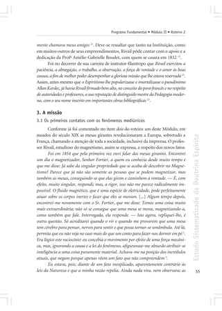 Programa Fundamental • Módulo II • Roteiro 2


mente chamava meus amigos 21. Deve-se ressaltar que tanto na Instituição, como
em muitos outros de seus empreendimentos, Rivail pôde contar com o apoio e a
dedicação da Profª Amélie-Gabrielle Boudet, com quem se casara em 1832 21.
      Foi no decorrer de sua carreira de instrutor-filantropo que Rivail exercitou a
paciência, a abnegação, o trabalho, a observação, a força de vontade e o amor às boas
causas, a fim de melhor poder desempenhar a gloriosa missão que lhe estava reservada 23.
Assim, antes mesmo que o Espiritismo lhe popularizasse e imortalizasse o pseudônimo
Allan Kardec, já havia Rivail firmado bem alto, no conceito do povo francês e no respeito
de autoridades e professores, a sua reputação de distinguido mestre da Pedagogia moder-
na, com o seu nome inscrito em importantes obras bibliográficas 23.

3. A missão
3.1 Os primeiros contatos com os fenômenos mediúnicos
       Conforme já foi comentado no item dois do roteiro um deste Módulo, em
meados do século XIX as mesas girantes revolucionaram a Europa, sobretudo a




                                                                                            Estudo Sistematizado da Doutrina Espírita
França, chamando a atenção de toda a sociedade, inclusive da imprensa. O profes-
sor Rivail, estudioso do magnetismo, assim se expressa, a respeito dos novos fatos:
       Foi em 1854 que pela primeira vez ouvi falar das mesas girantes. Encontrei
um dia o magnetizador, Senhor Fortier, a quem eu conhecia desde muito tempo e
que me disse: Já sabe da singular propriedade que se acaba de descobrir no Magne-
tismo? Parece que já não são somente as pessoas que se podem magnetizar, mas
também as mesas, conseguindo-se que elas girem e caminhem à vontade. — É, com
efeito, muito singular, respondi; mas, a rigor, isso não me parece radicalmente im-
possível. O fluido magnético, que é uma espécie de eletricidade, pode perfeitamente
atuar sobre os corpos inertes e fazer que eles se movam. [...] Algum tempo depois,
encontrei-me novamente com o Sr. Fortier, que me disse: Temos uma coisa muito
mais extraordinária; não só se consegue que uma mesa se mova, magnetizando-a,
como também que fale. Interrogada, ela responde. — Isto agora, repliquei-lhe, é
outra questão. Só acreditarei quando o vir e quando me provarem que uma mesa
tem cérebro para pensar, nervos para sentir e que possa tornar-se sonâmbula. Até lá,
permita que eu não veja no caso mais do que um conto para fazer-nos dormir em pé 2.
Era lógico este raciocínio: eu concebia o movimento por efeito de uma força mecâni-
ca, mas, ignorando a causa e a lei do fenômeno, afiguravase-me absurdo atribuir-se
inteligência a uma coisa puramente material. Achava-me na posição dos incrédulos
atuais, que negam porque apenas vêem um fato que não compreendem 3.
       Eu estava, pois, diante de um fato inexplicado, aparentemente contrário às
leis da Natureza e que a minha razão repelia. Ainda nada vira, nem observara; as                          55
 