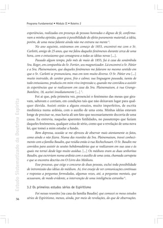 Programa Fundamental • Módulo II • Roteiro 2


                                            experiências, realizadas em presença de pessoas honradas e dignas de fé, confirma-
                                            vam a minha opinião, quanto à possibilidade do efeito puramente material; a idéia,
                                            porém, de uma mesa falante ainda não me entrara na mente 4.
                                                   No ano seguinte, estávamos em começo de 1855, encontrei-me com o Sr.
                                            Carlotti, amigo de 25 anos, que me falou daqueles fenômenos durante cerca de uma
                                            hora, com o entusiasmo que consagrava a todas as idéias novas [...].
                                                   Passado algum tempo, pelo mês de maio de 1855, fui à casa da sonâmbula
                                            Sra. Roger, em companhia do Sr. Fortier, seu magnetizador. Lá encontrei o Sr. Pâtier
                                            e a Sra. Plainemaison, que daqueles fenômenos me falaram no mesmo sentido em
                                            que o Sr. Carlotti se pronunciara, mas em tom muito diverso. O Sr. Pâtier era [...]
                                            muito instruído, de caráter grave, frio e calmo; sua linguagem pausada, isenta de
                                            todo entusiasmo, produziu em mim viva impressão e, quando me convidou a assistir
                                            às experiências que se realizavam em casa da Sra. Plainemaison, à rua Grange-
                                            Batelière, 18, aceitei imediatamente [...] 5.
                                                   Foi aí que, pela primeira vez, presenciei o fenômeno das mesas que gira-
Estudo Sistematizado da Doutrina Espírita




                                            vam, saltavam e corriam, em condições tais que não deixavam lugar para qual-
                                            quer dúvida. Assisti então a alguns ensaios, muito imperfeitos, de escrita
                                            mediúnica numa ardósia, com o auxílio de uma cesta. Minhas idéias estavam
                                            longe de precisar-se, mas havia ali um fato que necessariamente decorria de uma
                                            causa. Eu entrevia, naquelas aparentes futilidades, no passatempo que faziam
                                            daqueles fenômenos, qualquer coisa de sério, como que a revelação de uma nova
                                            lei, que tomei a mim estudar a fundo.
                                                   Bem depressa, ocasião se me ofereceu de observar mais atentamente os fatos,
                                            como ainda o não fizera. Numa das reuniões da Sra. Plainemaison, travei conheci-
                                            mento com a família Baudin, que residia então à rua Rechechouart. O Sr. Baudin me
                                            convidou para assistir às sessões hebdomadárias que se realizavam em sua casa e às
                                            quais me tornei desde logo muito assíduo. [...] Os médiuns eram as duas senhoritas
                                            Baudin, que escreviam numa ardósia com o auxílio de uma cesta, chamada carrapeta
                                            e que se encontra descrita em O Livro dos Médiuns.
                                                   Esse processo, que exige o concurso de duas pessoas, exclui toda possibilidade
                                            de intromissão das idéias do médium. Aí, tive ensejo de ver comunicações contínuas
                                            e respostas a perguntas formuladas, algumas vezes, até, a perguntas mentais, que
                                            acusavam, de modo evidente, a intervenção de uma inteligência estranha 6.

                                            3.2 Os primeiros estudos sérios de Espiritismo
                                                   Foi nessas reuniões [na casa da família Baudin] que comecei os meus estudos
       56                                   sérios de Espiritismo, menos, ainda, por meio de revelações, do que de observações.
 