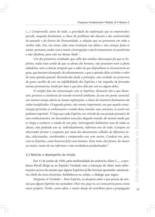 Programa Fundamental • Módulo II • Roteiro 2


[...] Compreendi, antes de tudo, a gravidade da exploração que ia empreender;
percebi, naqueles fenômenos, a chave do problema tão obscuro e tão controvertido
do passado e do futuro da Humanidade, a solução que eu procurara em toda a
minha vida. Era, em suma, toda uma revolução nas idéias e nas crenças; fazia-se
mister, portanto, andar com a maior circunspeção e não levianamente; ser positivista
e não idealista, para não me deixar iludir 7.
       Um dos primeiros resultados que colhi das minhas observações foi que os Es-
píritos, nada mais sendo do que as almas dos homens, não possuíam nem a plena
sabedoria, nem a ciência integral; que o saber de que dispunham se circunscrevia ao
grau, que haviam alcançado, de adiantamento, e que a opinião deles só tinha o valor
de uma opinião pessoal. Reconhecida desde o princípio, esta verdade me preservou
do grave escolho de crer na infalibilidade dos Espíritos e me impediu de formular
teorias prematuras, tendo por base o que fora dito por um ou alguns deles.
       O simples fato da comunicação com os Espíritos, dissessem eles o que disses-




                                                                                         Estudo Sistematizado da Doutrina Espírita
sem, provava a existência do mundo invisível ambiente. Já era um ponto essencial,
um imenso campo aberto às nossas explorações, a chave de inúmeros fenômenos até
então inexplicados. O segundo ponto, não menos importante, era que aquela comu-
nicação permitia se conhecessem o estado desse mundo, seus costumes, se assim nos
podemos exprimir. Vi logo que cada Espírito, em virtude da sua posição pessoal e de
seus conhecimentos, me desvendava uma face daquele mundo, do mesmo modo que
se chega a conhecer o estado de um país, interrogando habitantes seus de todas as
classes, não podendo um só, individualmente, informar-nos de tudo. Compete ao
observador formar o conjunto, por meio dos documentos colhidos de diferentes la-
dos, colecionados, coordenados e comparados uns com outros. Conduzi-me, pois,
com os Espíritos, como houvera feito com homens. Para mim, eles foram, do menor
ao maior, meios de me informar e não reveladores predestinados 8.

3.3 Notícias e desempenho da missão
      Em 12 de junho de 1856, pela mediunidade da senhorita Aline C..., o pro-
fessor Rivail dirige-se ao Espírito Verdade com a intenção de obter mais infor-
mações acerca da missão que alguns Espíritos já lhe haviam apontado: missioná-
rio-chefe da nova doutrina. Estabeleceu-se, então, o diálogo que segue:
      Pergunta (à Verdade) – Bom Espírito, eu desejara saber o que pensas da mis-
são que alguns Espíritos me assinalam. Dize-me, peço-te, se é uma prova para o meu
amor-próprio. Tenho, como sabes, o maior desejo de contribuir para a propagação                        57
 