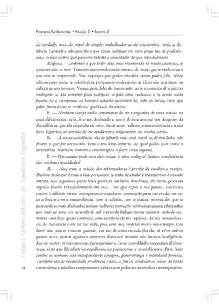 Programa Fundamental • Módulo II • Roteiro 2


                                            da verdade, mas, do papel de simples trabalhador ao de missionário-chefe, a dis-
                                            tância é grande e não percebo o que possa justificar em mim graça tal, de preferên-
                                            cia a tantos outros que possuem talento e qualidades de que não disponho.
                                                   Resposta – Confirmo o que te foi dito, mas recomendo-te muita discrição, se
                                            quiseres sair-te bem. Tomarás mais tarde conhecimento de coisas que te explicarão o
                                            que ora te surpreende. Não esqueças que podes triunfar, como podes falir. Neste
                                            último caso, outro te substituiria, porquanto os desígnios de Deus não assentam na
                                            cabeça de um homem. Nunca, pois, fales da tua missão; seria a maneira de a fazeres
                                            malograr-se. Ela somente pode justificar-se pela obra realizada e tu ainda nada
                                            fizeste. Se a cumprires, os homens saberão reconhecê-lo, cedo ou tarde, visto que
                                            pelos frutos é que se verifica a qualidade da árvore.
                                                   P. — Nenhum desejo tenho certamente de me vangloriar de uma missão na
                                            qual dificilmente creio. Se estou destinado a servir de instrumento aos desígnios da
                                            Providência, que ela disponha de mim. Nesse caso, reclamo a tua assistência e a dos
                                            bons Espíritos, no sentido de me ajudarem e ampararem na minha tarefa.
Estudo Sistematizado da Doutrina Espírita




                                                   R. — A nossa assistência não te faltará, mas será inútil se, de teu lado, não
                                            fizeres o que for necessário. Tens o teu livre-arbítrio, do qual podes usar como o
                                            entenderes. Nenhum homem é constrangido a fazer coisa alguma.
                                                   P. — Que causas poderiam determinar o meu malogro? Seria a insuficiência
                                            das minhas capacidades?
                                                   R. — Não; mas, a missão dos reformadores é prenhe de escolhos e perigos.
                                            Previno-te de que é rude a tua, porquanto se trata de abalar e transformar o mundo
                                            inteiro. Não suponhas que te baste publicar um livro, dois livros, dez livros, para em
                                            seguida ficares tranqüilamente em casa. Tens que expor a tua pessoa. Suscitarás
                                            contra ti ódios terríveis; inimigos encarniçados se conjurarão para tua perda; ver-te-
                                            ás a braços com a malevolência, com a calúnia, com a traição mesma dos que te
                                            parecerão os mais dedicados; as tuas melhores instruções serão desprezadas e falseadas;
                                            por mais de uma vez sucumbirás sob o peso da fadiga; numa palavra: terás de sus-
                                            tentar uma luta quase contínua, com sacrifício de teu repouso, da tua tranqüilida-
                                            de, da tua saúde e até da tua vida, pois, sem isso, viverias muito mais tempo. Ora
                                            bem! não poucos recuam quando, em vez de uma estrada florida, só vêem sob os
                                            passos urzes, pedras agudas e serpentes. Para tais missões, não basta a inteligência.
                                            Faz-se mister, primeiramente, para agradar a Deus, humildade, modéstia e desinte-
                                            resse, visto que Ele abate os orgulhosos, os presunçosos e os ambiciosos. Para lutar
                                            contra os homens, são indispensáveis coragem, perseverança e inabalável firmeza.
                                            Também são de necessidade prudência e tato, a fim de conduzir as coisas de modo
       58                                   conveniente e não lhes comprometer o êxito com palavras ou medidas intempestivas.
 