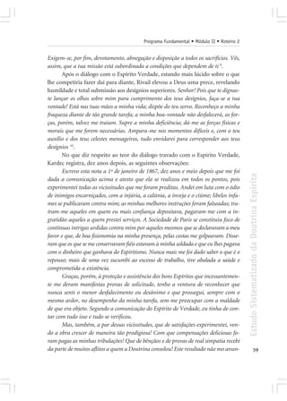 Programa Fundamental • Módulo II • Roteiro 2


Exigem-se, por fim, devotamento, abnegação e disposição a todos os sacrifícios. Vês,
assim, que a tua missão está subordinada a condições que dependem de ti 9.
       Após o diálogo com o Espírito Verdade, estando mais lúcido sobre o que
lhe competiria fazer daí para diante, Rivail elevou a Deus uma prece, revelando
humildade e total submissão aos desígnios superiores. Senhor! Pois que te dignas-
te lançar os olhos sobre mim para cumprimento dos teus desígnios, faça-se a tua
vontade! Está nas tuas mãos a minha vida; dispõe do teu servo. Reconheço a minha
fraqueza diante de tão grande tarefa; a minha boa-vontade não desfalecerá, as for-
ças, porém, talvez me traiam. Supre a minha deficiência; dá-me as forças físicas e
morais que me forem necessárias. Ampara-me nos momentos difíceis e, com o teu
auxílio e dos teus celestes mensageiros, tudo envidarei para corresponder aos teus
desígnios 10.
       No que diz respeito ao teor do diálogo travado com o Espírito Verdade,
Kardec registra, dez anos depois, as seguintes observações:
       Escrevo esta nota a 1º de janeiro de 1867, dez anos e meio depois que me foi




                                                                                         Estudo Sistematizado da Doutrina Espírita
dada a comunicação acima e atesto que ela se realizou em todos os pontos, pois
experimentei todas as vicissitudes que me foram preditas. Andei em luta com o ódio
de inimigos encarniçados, com a injúria, a calúnia, a inveja e o ciúme; libelos infa-
mes se publicaram contra mim; as minhas melhores instruções foram falseadas; tra-
íram-me aqueles em quem eu mais confiança depositava, pagaram-me com a in-
gratidão aqueles a quem prestei serviços. A Sociedade de Paris se constituiu foco de
contínuas intrigas urdidas contra mim por aqueles mesmos que se declaravam a meu
favor e que, de boa fisionomia na minha presença, pelas costas me golpeavam. Disse-
ram que os que se me conservavam fiéis estavam à minha soldada e que eu lhes pagava
com o dinheiro que ganhava do Espiritismo. Nunca mais me foi dado saber o que é o
repouso; mais de uma vez sucumbi ao excesso de trabalho, tive abalada a saúde e
comprometida a existência.
       Graças, porém, à proteção e assistência dos bons Espíritos que incessantemen-
te me deram manifestas provas de solicitude, tenho a ventura de reconhecer que
nunca senti o menor desfalecimento ou desânimo e que prossegui, sempre com o
mesmo ardor, no desempenho da minha tarefa, sem me preocupar com a maldade
de que era objeto. Segundo a comunicação do Espírito de Verdade, eu tinha de con-
tar com tudo isso e tudo se verificou.
       Mas, também, a par dessas vicissitudes, que de satisfações experimentei, ven-
do a obra crescer de maneira tão prodigiosa! Com que compensações deliciosas fo-
ram pagas as minhas tribulações! Que de bênçãos e de provas de real simpatia recebi
da parte de muitos aflitos a quem a Doutrina consolou! Este resultado não mo anun-                     59
 