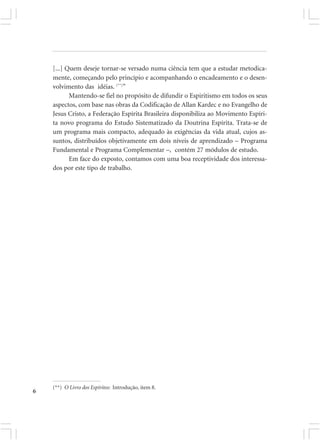 [...] Quem deseje tornar-se versado numa ciência tem que a estudar metodica-
    mente, começando pelo princípio e acompanhando o encadeamento e o desen-
    volvimento das idéias. (**)”
           Mantendo-se fiel no propósito de difundir o Espiritismo em todos os seus
    aspectos, com base nas obras da Codificação de Allan Kardec e no Evangelho de
    Jesus Cristo, a Federação Espírita Brasileira disponibiliza ao Movimento Espíri-
    ta novo programa do Estudo Sistematizado da Doutrina Espírita. Trata-se de
    um programa mais compacto, adequado às exigências da vida atual, cujos as-
    suntos, distribuídos objetivamente em dois níveis de aprendizado – Programa
    Fundamental e Programa Complementar –, contém 27 módulos de estudo.
           Em face do exposto, contamos com uma boa receptividade dos interessa-
    dos por este tipo de trabalho.




    (**) O Livro dos Espíritos: Introdução, item 8.
6
 