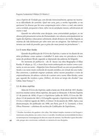 Programa Fundamental • Módulo II • Roteiro 2


                                            ciou o Espírito de Verdade que, sem dúvida intencionalmente, apenas me mostra-
                                            ra as dificuldades do caminho. Qual não seria, pois, a minha ingratidão, se me
                                            queixasse! Se dissesse que há uma compensação entre o bem e o mal, não estaria
                                            com a verdade, porquanto o bem, refiro-me às satisfações morais, sobrelevaram de
                                            muito o mal.
                                                  Quando me sobrevinha uma decepção, uma contrariedade qualquer, eu me
                                            elevava pelo pensamento acima da Humanidade e me colocava antecipadamente na
                                            região dos Espíritos e desse ponto culminante, donde divisava o da minha chegada, as
                                            misérias da vida deslizavam por sobre mim sem me atingirem. Tão habitual se me
                                            tornara esse modo de proceder, que os gritos dos maus jamais me perturbaram 11.

                                            3.4 O nome Allan Kardec
                                                  Quando da publicação de O Livro dos Espíritos, o autor se viu diante de um
                                            sério problema: como assinar o trabalho? E mais uma vez prevaleceu o bom
                                            senso do professor Rivail, segundo se depreende das palavras do biógrafo:
Estudo Sistematizado da Doutrina Espírita




                                                  No momento de publicá-lo – diz H. Sausse [na obra Biographie d´Allan
                                            Kardec 4ª edição, p. 32], o Autor ficou muito embaraçado em resolver como o assi-
                                            naria, se com seu nome – Hippolyte Léon Denizard Rivail, ou com um pseudônimo.
                                            Sendo o seu nome muito conhecido do mundo científico, em virtude dos seus traba-
                                            lhos anteriores, e podendo originar confusão, talvez mesmo prejudicar o êxito do
                                            empreendimento, ele adotou o alvitre de o assinar com o nome Allan Kardec, nome
                                            que, segundo lhe revelara o guia, [Zéfiro], ele tivera ao tempo dos druidas* [nas
                                            Gálias, hoje França] 24.

                                            3.5 As obras espíritas
                                                  Além de O Livro dos Espíritos, saído a lume em 18 de abril de 1857, Kardec
                                            escreveu muitas outras obras espíritas, das quais se destacam: A Revista Espírita
                                            (1º de janeiro de 1858); O que é o Espiritismo (julho de 1859); O Livro dos Mé-
                                            diuns (15 de janeiro de 1861); O Evangelho segundo o Espiritismo (abril de 1864);
                                            O Céu e o Inferno (agosto de 1865); A Gênese (16 de janeiro de 1868). Após a sua
                                            desencarnação, foi publicado em 1890, em Paris, por P. G. Leymarie, o livro
                                            Obras Póstumas – coletânea de escritos do Codificador do Espiritismo.

                                            * Druidas: Sacerdotes dos gauleses e dos celtas. Não tinham templos, reuniam-se nos bosques e
                                            veneravam certas plantas, tais como o visco e o carvalho. Acreditavam na imortalidade da alma e
                                            na metempsicose (transmigração da alma em corpos de animais). Sua filosofia é quase desconhe-
       60                                   cida, porque não a escreveram, confiando-a à memória de seus discípulos.
 