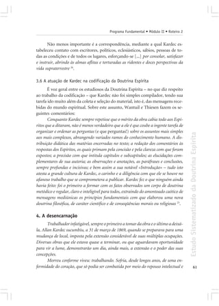 Programa Fundamental • Módulo II • Roteiro 2


       Não menos importante é a correspondência, mediante a qual Kardec es-
tabeleceu contato com escritores, políticos, eclesiásticos, sábios, pessoas de to-
das as condições e de todos os lugares, esforçando-se [...] por consolar, satisfazer
e instruir, abrindo às almas aflitas e torturadas as ridentes e doces perspectivas da
vida supraterrestre 26.

3.6 A atuação de Kardec na codificação da Doutrina Espírita
       É voz geral entre os estudiosos da Doutrina Espírita – no que diz respeito
ao trabalho da codificação – que Kardec não foi simples compilador, tendo sua
tarefa ido muito além da coleta e seleção do material, isto é, das mensagens rece-
bidas do mundo espiritual. Sobre este assunto, Wantuil e Thiesen fazem os se-
guintes comentários:
       Conquanto Kardec sempre repetisse que o mérito da obra cabia todo aos Espí-
ritos que a ditaram, não é menos verdadeiro que a ele é que coube a ingente tarefa de
organizar e ordenar as perguntas (e que perguntas!) sobre os assuntos mais simples




                                                                                          Estudo Sistematizado da Doutrina Espírita
aos mais complexos, abrangendo variados ramos do conhecimento humano. A dis-
tribuição didática das matérias encerradas no texto; a redação dos comentários às
respostas dos Espíritos, os quais primam pela concisão e pela clareza com que foram
expostos; a precisão com que intitula capítulos e subcapítulos; as elucidações com-
plementares de sua autoria; as observações e anotações, as paráfrases e conclusões,
sempre profundas e incisivas; e bem assim a sua notável «Introdução» – tudo isto
atesta a grande cultura de Kardec, o carinho e a diligência com que ele se houve no
afanoso trabalho que se comprometera a publicar. Kardec fez o que ninguém ainda
havia feito: foi o primeiro a formar com os fatos observados um corpo de doutrina
metódico e regular, claro e inteligível para todos, extraindo do amontoado caótico de
mensagens mediúnicas os princípios fundamentais com que elaborou uma nova
doutrina filosófica, de caráter científico e de conseqüências morais ou religiosas 25.

4. A desencarnação
       Trabalhador infatigável, sempre o primeiro a tomar da obra e o último a deixá-
la, Allan Kardec sucumbiu, a 31 de março de 1869, quando se preparava para uma
mudança de local, imposta pela extensão considerável de suas múltiplas ocupações.
Diversas obras que ele estava quase a terminar, ou que aguardavam oportunidade
para vir a lume, demonstrarão um dia, ainda mais, a extensão e o poder das suas
concepções.
       Morreu conforme viveu: trabalhando. Sofria, desde longos anos, de uma en-
fermidade do coração, que só podia ser combatida por meio do repouso intelectual e                      61
 