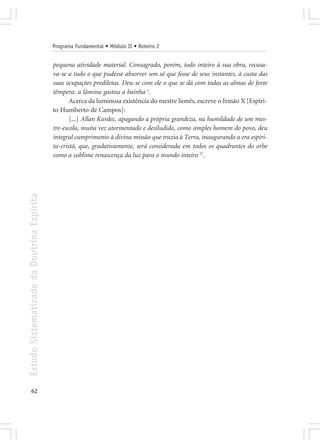 Programa Fundamental • Módulo II • Roteiro 2


                                            pequena atividade material. Consagrado, porém, todo inteiro à sua obra, recusa-
                                            va-se a tudo o que pudesse absorver um só que fosse de seus instantes, à custa das
                                            suas ocupações prediletas. Deu-se com ele o que se dá com todas as almas de forte
                                            têmpera: a lâmina gastou a bainha 1.
                                                   Acerca da luminosa existência do mestre lionês, escreve o Irmão X [Espíri-
                                            to Humberto de Campos]:
                                                   [...] Allan Kardec, apagando a própria grandeza, na humildade de um mes-
                                            tre-escola, muita vez atormentado e desiludido, como simples homem do povo, deu
                                            integral cumprimento à divina missão que trazia à Terra, inaugurando a era espíri-
                                            ta-cristã, que, gradativamente, será considerada em todos os quadrantes do orbe
                                            como a sublime renascença da luz para o mundo inteiro 27.
Estudo Sistematizado da Doutrina Espírita




       62
 