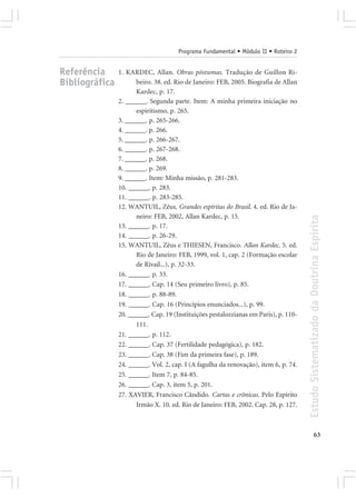 Programa Fundamental • Módulo II • Roteiro 2


Referência      1. KARDEC, Allan. Obras póstumas. Tradução de Guillon Ri-
Bibliográfica         beiro. 38. ed. Rio de Janeiro: FEB, 2005. Biografia de Allan
                      Kardec, p. 17.
                2. ______. Segunda parte. Item: A minha primeira iniciação no
                      espiritismo, p. 265.
                3. ______. p. 265-266.
                4. ______. p. 266.
                5. ______. p. 266-267.
                6. ______. p. 267-268.
                7. ______. p. 268.
                8. ______. p. 269.
                9. ______. Item: Minha missão, p. 281-283.
                10. ______. p. 283.
                11. ______. p. 283-285.
                12. WANTUIL, Zêus. Grandes espíritas do Brasil. 4. ed. Rio de Ja-
                      neiro: FEB, 2002, Allan Kardec, p. 15.




                                                                                      Estudo Sistematizado da Doutrina Espírita
                13. ______. p. 17.
                14. ______. p. 26-29.
                15. WANTUIL, Zêus e THIESEN, Francisco. Allan Kardec. 5. ed.
                      Rio de Janeiro: FEB, 1999, vol. 1, cap. 2 (Formação escolar
                      de Rivail...), p. 32-33.
                16. ______. p. 33.
                17. ______. Cap. 14 (Seu primeiro livro), p. 85.
                18. ______. p. 88-89.
                19. ______. Cap. 16 (Princípios enunciados...), p. 99.
                20. ______. Cap. 19 (Instituições pestalozzianas em Paris), p. 110-
                      111.
                21. ______. p. 112.
                22. ______. Cap. 37 (Fertilidade pedagógica), p. 182.
                23. ______. Cap. 38 (Fim da primeira fase), p. 189.
                24. ______. Vol. 2, cap. I (A fagulha da renovação), item 6, p. 74.
                25. ______. Item 7, p. 84-85.
                26. ______. Cap. 3, item 5, p. 201.
                27. XAVIER, Francisco Cândido. Cartas e crônicas. Pelo Espírito
                      Irmão X. 10. ed. Rio de Janeiro: FEB, 2002. Cap. 28, p. 127.



                                                                                                    63
 