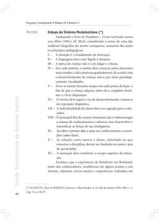 Programa Fundamental • Módulo II • Roteiro 2


                                            Anexo             Esboço do Sistema Pestalozziano (*)
                                                                     Analisando o livro de Pestalozzi – Como Gertrudes ensina
                                                              seus filhos (1801), H. Morf, considerado o autor de uma das
                                                              melhores biografias do mestre zuriquense, sumariou-lhe assim
                                                              os princípios pedagógicos:
                                                              I – A intuição é o fundamento da instrução.
                                                              II – A linguagem deve estar ligada à intuição.
                                                              III – A época de ensinar não é a de julgar e criticar.
                                                              IV – Em cada matéria, o ensino deve começar pelos elementos
                                                                     mais simples, e daí continuar gradualmente, de acordo com
                                                                     o desenvolvimento da criança, isto é, por séries psicologi-
                                                                     camente encadeadas.
                                                              V – Deve-se insistir bastante tempo em cada ponto da lição, a
                                                                     fim de que a criança adquira sobre ela o completo domí-
                                                                     nio e a livre disposição.
Estudo Sistematizado da Doutrina Espírita




                                                              VI – O ensino deve seguir a via do desenvolvimento e jamais a
                                                                      da exposição dogmática.
                                                              VII – A individualidade do aluno deve ser sagrada para o edu-
                                                                      cador.
                                                              VIII – O principal fim do ensino elementar não é sobrecarregar
                                                                      a criança de conhecimentos e talentos, mas desenvolver e
                                                                      intensificar as forças de sua inteligência.
                                                              IX – Ao saber é preciso aliar a ação; aos conhecimentos, o savoir-
                                                                      faire [saber fazer].
                                                              X – As relações entre mestre e aluno, sobretudo no que
                                                                      concerne à disciplina, devem ser fundadas no amor e por
                                                                      ele governadas.
                                                              XI – A instrução deve constituir o escopo superior da educa-
                                                                      ção.
                                                                     Acontece que a experiência de Pestalozzi em Berthoud,
                                                              junto dos colaboradores, modificaria em alguns pontos o seu
                                                              método. Ademais, novos ensaios e experiências realizados em



                                            (*) WANTUIL, Zêus & THIESEN, Francisco. Allan Kardec. 4. ed. Rio de Janeiro: FEB, 2002, v. I.
                                            Cap. 15, p. 96-97.
       64
 