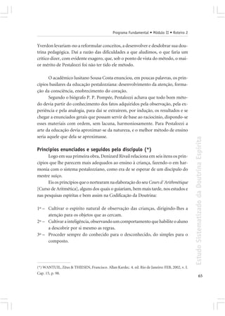 Programa Fundamental • Módulo II • Roteiro 2


Yverdon levariam-no a reformular conceitos, a desenvolver e desdobrar sua dou-
trina pedagógica. Daí a razão das dificuldades a que aludimos, o que faria um
crítico dizer, com evidente exagero, que, sob o ponto de vista do método, o mai-
or mérito de Pestalozzi foi não ter tido ele método.

       O acadêmico lusitano Sousa Costa enunciou, em poucas palavras, os prin-
cípios basilares da educação pestalozziana: desenvolvimento da atenção, forma-
ção da consciência, enobrecimento do coração.
       Segundo o biógrafo P. P. Pompée, Pestalozzi achava que todo bom méto-
do devia partir do conhecimento dos fatos adquiridos pela observação, pela ex-
periência e pela analogia, para daí se extraírem, por indução, os resultados e se
chegar a enunciados gerais que possam servir de base ao raciocínio, dispondo-se
esses materiais com ordem, sem lacuna, harmoniosamente. Para Pestalozzi a
arte da educação devia aproximar-se da natureza, e o melhor método de ensino
seria aquele que dela se aproximasse.




                                                                                                Estudo Sistematizado da Doutrina Espírita
Princípios enunciados e seguidos pelo discípulo (*)
      Logo em sua primeira obra, Denizard Rivail relaciona em seis itens os prin-
cípios que lhe parecem mais adequados ao ensino à criança, fazendo-o em har-
monia com o sistema pestalozziano, como era de se esperar de um discípulo do
mestre suíço.
      Eis os princípios que o nortearam na elaboração do seu Cours d´Arithmétique
[Curso de Aritmética], alguns dos quais o guiariam, bem mais tarde, nos estudos e
nas pesquisas espíritas e bem assim na Codificação da Doutrina:

1º – Cultivar o espírito natural de observação das crianças, dirigindo-lhes a
     atenção para os objetos que as cercam.
2º – Cultivar a inteligência, observando um comportamento que habilite o aluno
     a descobrir por si mesmo as regras.
3º – Proceder sempre do conhecido para o desconhecido, do simples para o
     composto.




(*) WANTUIL, Zêus & THIESEN, Francisco. Allan Kardec. 4. ed. Rio de Janeiro: FEB, 2002, v. I.
Cap. 15, p. 98.
                                                                                                              65
 