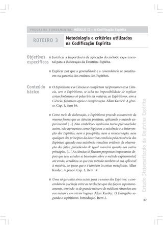 PROGRAMA FUNDAMENTAL MÓDULO II – A Codificação Espírita

                             Metodologia e critérios utilizados
    ROTEIRO 3
                             na Codificação Espírita

Objetivos ■ Justificar a importância da aplicação do método experimen-
específicos tal para a elaboração da Doutrina Espírita.
              ■   Explicar por que a generalidade e a concordância se constitu-
                  em na garantia dos ensinos dos Espíritos.


Conteúdo      ■   O Espiritismo e a Ciência se completam reciprocamente; a Ciên-
básico            cia, sem o Espiritismo, se acha na impossibilidade de explicar
                  certos fenômenos só pelas leis da matéria; ao Espiritismo, sem a




                                                                                        Estudo Sistematizado da Doutrina Espírita
                  Ciência, faltariam apoio e comprovação. Allan Kardec: A gêne-
                  se. Cap. 1, item 16.

              ■   Como meio de elaboração, o Espiritismo procede exatamente da
                  mesma forma que as ciências positivas, aplicando o método ex-
                  perimental. [...] Não estabeleceu nenhuma teoria preconcebida;
                  assim, não apresentou como hipóteses a existência e a interven-
                  ção dos Espíritos, nem o perispírito, nem a reencarnação, nem
                  qualquer dos princípios da doutrina; concluiu pela existência dos
                  Espíritos, quando essa existência ressaltou evidente da observa-
                  ção dos fatos, procedendo de igual maneira quanto aos outros
                  princípios. [...] As ciências só fizeram progressos importantes de-
                  pois que seus estudos se basearam sobre o método experimental;
                  até então, acreditou-se que esse método também só era aplicável
                  à matéria, ao passo que o é também às coisas metafísicas. Allan
                  Kardec: A gênese. Cap. 1, item 14.

              ■   Uma só garantia séria existe para o ensino dos Espíritos: a con-
                  cordância que haja entre as revelações que eles façam espontane-
                  amente, servindo-se de grande número de médiuns estranhos uns
                  aos outros e em vários lugares. Allan Kardec: O Evangelho se-
                  gundo o espiritismo. Introdução. Item 2.
                                                                                                      67
 