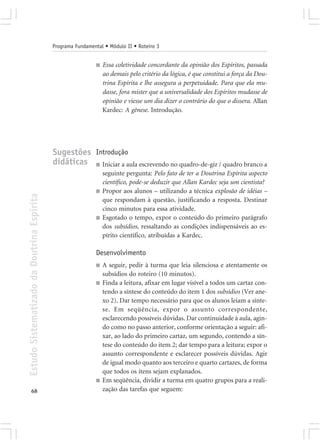 Programa Fundamental • Módulo II • Roteiro 3


                                                             ■   Essa coletividade concordante da opinião dos Espíritos, passada
                                                                 ao demais pelo critério da lógica, é que constitui a força da Dou-
                                                                 trina Espírita e lhe assegura a perpetuidade. Para que ela mu-
                                                                 dasse, fora mister que a universalidade dos Espíritos mudasse de
                                                                 opinião e viesse um dia dizer o contrário do que o dissera. Allan
                                                                 Kardec: A gênese. Introdução.




                                            Sugestões Introdução
                                            didáticas ■ Iniciar a aula escrevendo no quadro-de-giz / quadro branco a
                                                                 seguinte pergunta: Pelo fato de ter a Doutrina Espírita aspecto
                                                                 científico, pode-se deduzir que Allan Kardec seja um cientista?
                                                             ■   Propor aos alunos – utilizando a técnica explosão de idéias –
Estudo Sistematizado da Doutrina Espírita




                                                                 que respondam à questão, justificando a resposta. Destinar
                                                                 cinco minutos para essa atividade.
                                                             ■   Esgotado o tempo, expor o conteúdo do primeiro parágrafo
                                                                 dos subsídios, ressaltando as condições indispensáveis ao es-
                                                                 pírito científico, atribuídas a Kardec.

                                                             Desenvolvimento
                                                             ■   A seguir, pedir à turma que leia silenciosa e atentamente os
                                                                 subsídios do roteiro (10 minutos).
                                                             ■   Finda a leitura, afixar em lugar visível a todos um cartaz con-
                                                                 tendo a síntese do conteúdo do item 1 dos subsídios (Ver ane-
                                                                 xo 2). Dar tempo necessário para que os alunos leiam a sínte-
                                                                 se. Em seqüência, expor o assunto correspondente,
                                                                 esclarecendo possíveis dúvidas. Dar continuidade à aula, agin-
                                                                 do como no passo anterior, conforme orientação a seguir: afi-
                                                                 xar, ao lado do primeiro cartaz, um segundo, contendo a sín-
                                                                 tese do conteúdo do item 2; dar tempo para a leitura; expor o
                                                                 assunto correspondente e esclarecer possíveis dúvidas. Agir
                                                                 de igual modo quanto aos terceiro e quarto cartazes, de forma
                                                                 que todos os itens sejam explanados.
                                                             ■   Em seqüência, dividir a turma em quatro grupos para a reali-
       68                                                        zação das tarefas que seguem:
 