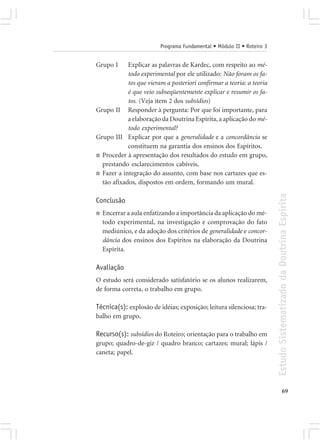 Programa Fundamental • Módulo II • Roteiro 3


Grupo I     Explicar as palavras de Kardec, com respeito ao mé-
            todo experimental por ele utilizado: Não foram os fa-
            tos que vieram a posteriori confirmar a teoria: a teoria
            é que veio subseqüentemente explicar e resumir os fa-
            tos. (Veja item 2 dos subsídios)
Grupo II Responder à pergunta: Por que foi importante, para
            a elaboração da Doutrina Espírita, a aplicação do mé-
            todo experimental?
Grupo III Explicar por que a generalidade e a concordância se
            constituem na garantia dos ensinos dos Espíritos.
■ Proceder à apresentação dos resultados do estudo em grupo,
  prestando esclarecimentos cabíveis.
■ Fazer a integração do assunto, com base nos cartazes que es-
  tão afixados, dispostos em ordem, formando um mural.




                                                                        Estudo Sistematizado da Doutrina Espírita
Conclusão
■   Encerrar a aula enfatizando a importância da aplicação do mé-
    todo experimental, na investigação e comprovação do fato
    mediúnico, e da adoção dos critérios de generalidade e concor-
    dância dos ensinos dos Espíritos na elaboração da Doutrina
    Espírita.

Avaliação
O estudo será considerado satisfatório se os alunos realizarem,
de forma correta, o trabalho em grupo.

Técnica(s): explosão de idéias; exposição; leitura silenciosa; tra-
balho em grupo.

Recurso(s): subsídios do Roteiro; orientação para o trabalho em
grupo; quadro-de-giz / quadro branco; cartazes; mural; lápis /
caneta; papel.




                                                                                      69
 