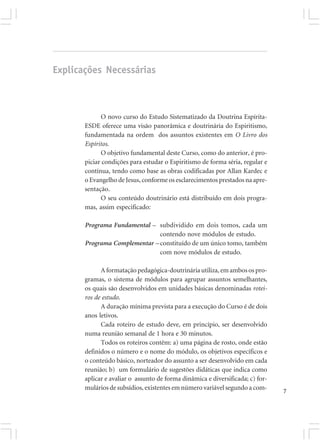 Explicações Necessárias



             O novo curso do Estudo Sistematizado da Doutrina Espírita-
       ESDE oferece uma visão panorâmica e doutrinária do Espiritismo,
       fundamentada na ordem dos assuntos existentes em O Livro dos
       Espíritos.
             O objetivo fundamental deste Curso, como do anterior, é pro-
       piciar condições para estudar o Espiritismo de forma séria, regular e
       contínua, tendo como base as obras codificadas por Allan Kardec e
       o Evangelho de Jesus, conforme os esclarecimentos prestados na apre-
       sentação.
             O seu conteúdo doutrinário está distribuído em dois progra-
       mas, assim especificado:

       Programa Fundamental – subdividido em dois tomos, cada um
                               contendo nove módulos de estudo.
       Programa Complementar – constituído de um único tomo, também
                               com nove módulos de estudo.

             A formatação pedagógica-doutrinária utiliza, em ambos os pro-
       gramas, o sistema de módulos para agrupar assuntos semelhantes,
       os quais são desenvolvidos em unidades básicas denominadas rotei-
       ros de estudo.
             A duração mínima prevista para a execução do Curso é de dois
       anos letivos.
             Cada roteiro de estudo deve, em princípio, ser desenvolvido
       numa reunião semanal de 1 hora e 30 minutos.
             Todos os roteiros contêm: a) uma página de rosto, onde estão
       definidos o número e o nome do módulo, os objetivos específicos e
       o conteúdo básico, norteador do assunto a ser desenvolvido em cada
       reunião; b) um formulário de sugestões didáticas que indica como
       aplicar e avaliar o assunto de forma dinâmica e diversificada; c) for-
       mulários de subsídios, existentes em número variável segundo a com-      7
 