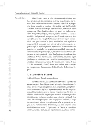 Programa Fundamental • Módulo II • Roteiro 3


                                            Subsídios               Allan Kardec, como se sabe, não era um cientista no sen-
                                                             tido profissional, de especialista neste ou naquele ramo da Ci-
                                                             ência, mas tinha cultura científica, espírito científico. A propó-
                                                             sito deste assunto, o escritor e jornalista espírita Deolindo
                                                             Amorim, num de seus artigos dedicados ao Codificador, assim
                                                             se expressa: Allan Kardec revela-se, em tudo e por tudo, um ho-
                                                             mem de espírito científico pela sua própria natureza... Todas as
                                                             condições indispensáveis ao espírito científico nele estão, sem tirar
                                                             nem pôr, como diz o jargão habitual: em primeiro lugar, a sereni-
                                                             dade com que encarou os fatos mediúnicos, com equilíbrio
                                                             imperturbável, sem negar nem afirmar aprioristicamente; em se-
                                                             gundo lugar, o domínio próprio, a fim de não se entusiasmar com
                                                             os primeiros resultados; em terceiro lugar, o cuidado na seleção das
                                                             comunicações; em quarto lugar, a prudência nas declarações, sem-
                                                             pre com a preocupação de evitar divulgação precipitada de fatos
Estudo Sistematizado da Doutrina Espírita




                                                             ainda não de todo examinados e comprovados; em quinto lugar,
                                                             finalmente, a humildade, que é também uma condição do espírito
                                                             científico, interessado na procura da verdade, antes e acima de tudo
                                                             11
                                                               . E foi esse espírito científico que o secundou, todo o tempo,
                                                             no cumprimento da sua missão de Codificador da Doutrina Es-
                                                             pírita.

                                                             1. O Espiritismo e a Ciência
                                                             1.1 Espiritismo e Ciência se completam
                                                                    Espírito e matéria, de acordo com a Doutrina Espírita, são
                                                             duas constantes da realidade universal. Assim, Espiritismo e Ci-
                                                             ência não são forças antagônicas, mas, ao contrário, completam-
                                                             se reciprocamente, segundo o pensamento de Kardec, expresso
                                                             em A Gênese: Assim como a Ciência propriamente dita tem por
                                                             objeto o estudo das leis do princípio material, o objeto especial do
                                                             Espiritismo é o conhecimento das leis do princípio espiritual. Ora,
                                                             como este último princípio é uma das forças da Natureza, a reagir
                                                             incessantemente sobre o princípio material e reciprocamente, se-
                                                             gue-se que o conhecimento de um não pode estar completo sem o
                                                             conhecimento do outro. O Espiritismo e a Ciência se completam
                                                             reciprocamente; a Ciência, sem o Espiritismo, se acha na impossi-
       70
 