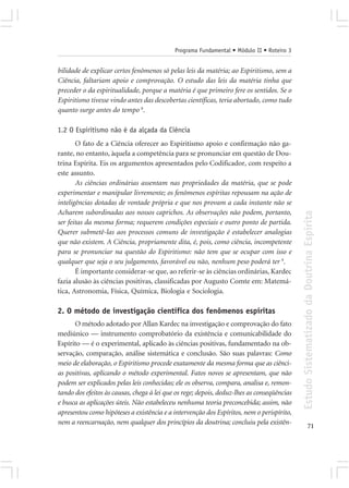 Programa Fundamental • Módulo II • Roteiro 3


bilidade de explicar certos fenômenos só pelas leis da matéria; ao Espiritismo, sem a
Ciência, faltariam apoio e comprovação. O estudo das leis da matéria tinha que
preceder o da espiritualidade, porque a matéria é que primeiro fere os sentidos. Se o
Espiritismo tivesse vindo antes das descobertas científicas, teria abortado, como tudo
quanto surge antes do tempo 8.

1.2 O Espiritismo não é da alçada da Ciência
       O fato de a Ciência oferecer ao Espiritismo apoio e confirmação não ga-
rante, no entanto, àquela a competência para se pronunciar em questão de Dou-
trina Espírita. Eis os argumentos apresentados pelo Codificador, com respeito a
este assunto.
       As ciências ordinárias assentam nas propriedades da matéria, que se pode
experimentar e manipular livremente; os fenômenos espíritas repousam na ação de
inteligências dotadas de vontade própria e que nos provam a cada instante não se
Acharem subordinadas aos nossos caprichos. As observações não podem, portanto,




                                                                                            Estudo Sistematizado da Doutrina Espírita
ser feitas da mesma forma; requerem condições especiais e outro ponto de partida.
Querer submetê-las aos processos comuns de investigação é estabelecer analogias
que não existem. A Ciência, propriamente dita, é, pois, como ciência, incompetente
para se pronunciar na questão do Espiritismo: não tem que se ocupar com isso e
qualquer que seja o seu julgamento, favorável ou não, nenhum peso poderá ter 9.
       É importante considerar-se que, ao referir-se às ciências ordinárias, Kardec
fazia alusão às ciências positivas, classificadas por Augusto Comte em: Matemá-
tica, Astronomia, Física, Química, Biologia e Sociologia.

2. O método de investigação científica dos fenômenos espíritas
      O método adotado por Allan Kardec na investigação e comprovação do fato
mediúnico — instrumento comprobatório da existência e comunicabilidade do
Espírito — é o experimental, aplicado às ciências positivas, fundamentado na ob-
servação, comparação, análise sistemática e conclusão. São suas palavras: Como
meio de elaboração, o Espiritismo procede exatamente da mesma forma que as ciênci-
as positivas, aplicando o método experimental. Fatos novos se apresentam, que não
podem ser explicados pelas leis conhecidas; ele os observa, compara, analisa e, remon-
tando dos efeitos às causas, chega à lei que os rege; depois, deduz-lhes as conseqüências
e busca as aplicações úteis. Não estabeleceu nenhuma teoria preconcebida; assim, não
apresentou como hipóteses a existência e a intervenção dos Espíritos, nem o perispírito,
nem a reencarnação, nem qualquer dos princípios da doutrina; concluiu pela existên-
                                                                                                          71
 