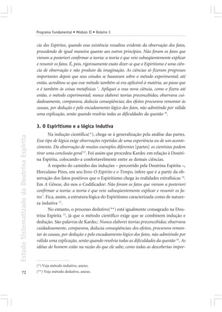 Programa Fundamental • Módulo II • Roteiro 3


                                            cia dos Espíritos, quando essa existência ressaltou evidente da observação dos fatos,
                                            procedendo de igual maneira quanto aos outros princípios. Não foram os fatos que
                                            vieram a posteriori confirmar a teoria: a teoria é que veio subseqüentemente explicar
                                            e resumir os fatos. É, pois, rigorosamente exato dizer-se que o Espiritismo é uma ciên-
                                            cia de observação e não produto da imaginação. As ciências só fizeram progressos
                                            importantes depois que seus estudos se basearam sobre o método experimental; até
                                            então, acreditou-se que esse método também só era aplicável à matéria, ao passo que
                                            o é também às coisas metafísicas 7. Apliquei a essa nova ciência, como o fizera até
                                            então, o método experimental; nunca elaborei teorias preconcebidas; observava cui-
                                            dadosamente, comparava, deduzia conseqüências; dos efeitos procurava remontar às
                                            causas, por dedução e pelo encadeamento lógico dos fatos, não admitindo por válida
                                            uma explicação, senão quando resolvia todas as dificuldades da questão 10.

                                            3. O Espiritismo e a lógica indutiva
                                                    Na indução científica(*), chega-se à generalização pela análise das partes.
Estudo Sistematizado da Doutrina Espírita




                                            Esse tipo de lógica exige observações repetidas de uma experiência ou de um aconte-
                                            cimento. Da observação de muitos exemplos diferentes [partes] os cientistas podem
                                            tirar uma conclusão geral 12. Foi assim que procedeu Kardec em relação à Doutri-
                                            na Espírita, colocando-a confortavelmente entre as demais ciências.
                                                    A respeito do caminho das induções – percorrido pela Doutrina Espírita –,
                                            Herculano Pires, em seu livro O Espírito e o Tempo, infere que é a partir da ob-
                                            servação dos fatos positivos que o Espiritismo chega às realidades extrafísicas 14.
                                            Em A Gênese, diz-nos o Codificador: Não foram os fatos que vieram a posteriori
                                            confirmar a teoria: a teoria é que veio subseqüentemente explicar e resumir os fa-
                                            tos 7. Fica, assim, a estrutura lógica do Espiritismo caracterizada como de nature-
                                            za indutiva 13.
                                                    No entanto, o processo dedutivo(**) está igualmente consagrado na Dou-
                                            trina Espírita 13, já que o método científico exige que se combinem indução e
                                            dedução. São palavras de Kardec: Nunca elaborei teorias preconcebidas; observava
                                            cuidadosamente, comparava, deduzia conseqüências; dos efeitos, procurava remon-
                                            tar às causas, por dedução e pelo encadeamento lógico dos fatos, não admitindo por
                                            válida uma explicação, senão quando resolvia todas as dificuldades da questão 10. As
                                            idéias do homem estão na razão do que ele sabe; como todas as descobertas impor-


                                            (*) Veja método indutivo, anexo.
       72                                   (**) Veja método dedutivo, anexo.
 