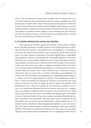 Programa Fundamental • Módulo II • Roteiro 3


tantes, a da constituição dos mundos [por exemplo] deveria imprimir-lhes outro
curso; sob a influência desses conhecimentos novos, as crenças se modificaram; o Céu
foi deslocado e a região estelar, sendo ilimitada, não mais lhe pode servir. Onde está
ele, pois? E ante esta questão emudecem todas as religiões. O Espiritismo vem resolvê-
la demonstrando o verdadeiro destino do homem. Tomando-se por base a natureza
deste último e os atributos divinos, chega-se a uma conclusão; isto quer dizer que,
partindo do conhecido, atinge-se o desconhecido por uma dedução lógica, sem falar
das observações diretas que o Espiritismo faculta 1.

4. O controle universal dos ensinos dos Espíritos
       Dois importantes critérios, igualmente tomados à metodologia científica,
foram adotados por Kardec na difícil tarefa de reunir informações para a elabo-
ração da Doutrina Espírita: a generalidade (ou universalidade) e a concordância
dos ensinos dos Espíritos. Esses critérios, com o suporte do uso da razão, do bom
senso e da lógica rigorosa emprestam à Doutrina Espírita força e autoridade,




                                                                                          Estudo Sistematizado da Doutrina Espírita
como podemos constatar na introdução de O Evangelho Segundo o Espiritismo:
Quis Deus que a nova revelação chegasse aos homens por mais rápido caminho e
mais autêntico. Incumbiu, pois, os Espíritos de levá-la de um pólo a outro, manifes-
tando-se por toda a parte, sem conferir a ninguém o privilégio de lhes ouvir a pala-
vra. Um homem pode ser ludibriado, pode enganar-se a si mesmo; já não será assim,
quando milhões de criaturas vêem e ouvem a mesma coisa. Constitui isso uma ga-
rantia para cada um e para todos. Ao demais, pode fazer-se que desapareça um
homem; mas não se pode fazer que desapareçam as coletividades; podem queimar-
se os livros, mas não se podem queimar os Espíritos. Ora, queimassem-se todos os
livros e a fonte da doutrina não deixaria de conservar-se inexaurível, pela razão
mesma de não estar na Terra, de surgir em todos os lugares e de poderem todos
dessedentar-se nela 2. Não será à opinião de um homem que se aliarão os outros,
mas à voz unânime dos Espíritos; não será um homem, como não será – qualquer
outro, que fundará a ortodoxia espírita; tampouco será um Espírito que se venha
impor a quem quer que seja: será a universalidade dos Espíritos que se comunicam
em toda a Terra, por ordem de Deus. Esse o caráter essencial da Doutrina Espírita;
essa a sua força, a sua autoridade. Quis Deus que a sua lei assentasse em base
inamovível e por isso não lhe deu por fundamento a cabeça frágil de um só 5. O
primeiro exame comprobativo [das mensagens dos Espíritos] é, pois, sem contra-
dita, o da razão, ao qual cumpre se submeta, sem exceção, tudo o que venha dos
Espíritos. Toda teoria em manifesta contradição com o bom senso, com uma lógica
rigorosa e com os dados positivos já adquiridos, deve ser rejeitada, por mais respeitá-                 73
 