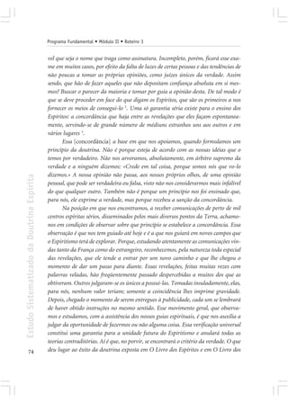 Programa Fundamental • Módulo II • Roteiro 3


                                            vel que seja o nome que traga como assinatura. Incompleto, porém, ficará esse exa-
                                            me em muitos casos, por efeito da falta de luzes de certas pessoas e das tendências de
                                            não poucas a tomar as próprias opiniões, como juízes únicos da verdade. Assim
                                            sendo, que hão de fazer aqueles que não depositam confiança absoluta em si mes-
                                            mos? Buscar o parecer da maioria e tomar por guia a opinião desta. De tal modo é
                                            que se deve proceder em face do que digam os Espíritos, que são os primeiros a nos
                                            fornecer os meios de consegui-lo 3. Uma só garantia séria existe para o ensino dos
                                            Espíritos: a concordância que haja entre as revelações que eles façam espontanea-
                                            mente, servindo-se de grande número de médiuns estranhos uns aos outros e em
                                            vários lugares 3.
                                                   Essa [concordância] a base em que nos apoiamos, quando formulamos um
                                            princípio da doutrina. Não é porque esteja de acordo com as nossas idéias que o
                                            temos por verdadeiro. Não nos arvoramos, absolutamente, em árbitro supremo da
                                            verdade e a ninguém dizemos: «Crede em tal coisa, porque somos nós que vo-lo
                                            dizemos.» A nossa opinião não passa, aos nossos próprios olhos, de uma opinião
Estudo Sistematizado da Doutrina Espírita




                                            pessoal, que pode ser verdadeira ou falsa, visto não nos considerarmos mais infalível
                                            do que qualquer outro. Também não é porque um princípio nos foi ensinado que,
                                            para nós, ele exprime a verdade, mas porque recebeu a sanção da concordância.
                                                   Na posição em que nos encontramos, a receber comunicações de perto de mil
                                            centros espíritas sérios, disseminados pelos mais diversos pontos da Terra, achamo-
                                            nos em condições de observar sobre que princípio se estabelece a concordância. Essa
                                            observação é que nos tem guiado até hoje e é a que nos guiará em novos campos que
                                            o Espiritismo terá de explorar. Porque, estudando atentamente as comunicações vin-
                                            das tanto da França como do estrangeiro, reconhecemos, pela natureza toda especial
                                            das revelações, que ele tende a entrar por um novo caminho e que lhe chegou o
                                            momento de dar um passo para diante. Essas revelações, feitas muitas vezes com
                                            palavras veladas, hão freqüentemente passado despercebidas a muitos dos que as
                                            obtiveram. Outros julgaram-se os únicos a possuí-las. Tomadas insuladamente, elas,
                                            para nós, nenhum valor teriam; somente a coincidência lhes imprime gravidade.
                                            Depois, chegado o momento de serem entregues à publicidade, cada um se lembrará
                                            de haver obtido instruções no mesmo sentido. Esse movimento geral, que observa-
                                            mos e estudamos, com a assistência dos nossos guias espirituais, é que nos auxilia a
                                            julgar da oportunidade de fazermos ou não alguma coisa. Essa verificação universal
                                            constitui uma garantia para a unidade futura do Espiritismo e anulará todas as
                                            teorias contraditórias. Aí é que, no porvir, se encontrará o critério da verdade. O que
       74                                   deu lugar ao êxito da doutrina exposta em O Livro dos Espíritos e em O Livro dos
 