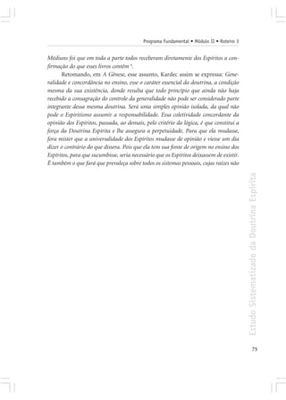 Programa Fundamental • Módulo II • Roteiro 3


Médiuns foi que em toda a parte todos receberam diretamente dos Espíritos a con-
firmação do que esses livros contêm 4.
       Retomando, em A Gênese, esse assunto, Kardec assim se expressa: Gene-
ralidade e concordância no ensino, esse o caráter essencial da doutrina, a condição
mesma da sua existência, donde resulta que todo princípio que ainda não haja
recebido a consagração do controle da generalidade não pode ser considerado parte
integrante dessa mesma doutrina. Será uma simples opinião isolada, da qual não
pode o Espiritismo assumir a responsabilidade. Essa coletividade concordante da
opinião dos Espíritos, passada, ao demais, pelo critério da lógica, é que constitui a
força da Doutrina Espírita e lhe assegura a perpetuidade. Para que ela mudasse,
fora mister que a universalidade dos Espíritos mudasse de opinião e viesse um dia
dizer o contrário do que dissera. Pois que ela tem sua fonte de origem no ensino dos
Espíritos, para que sucumbisse, seria necessário que os Espíritos deixassem de existir.
É também o que fará que prevaleça sobre todos os sistemas pessoais, cujas raízes não




                                                                                          Estudo Sistematizado da Doutrina Espírita




                                                                                                        75
 