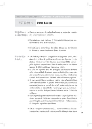 PROGRAMA FUNDAMENTAL MÓDULO II – A Codificação Espírita


    ROTEIRO 4               Obras básicas


Objetivos ■ Elaborar o resumo de cada obra básica, a partir dos conteú-
específicos dos apresentados nos subsídios.
              ■   Correlacionar cada parte de O Livro dos Espíritos com a cor-
                  respondente obra da Codificação.

              ■   Reconhecer a importância das obras básicas do Espiritismo
                  na formação moral-intelectual do ser humano.


Conteúdo




                                                                                         Estudo Sistematizado da Doutrina Espírita
              ■   A Codificação Espírita compreende as seguintes obras, obe-
básico            decendo à ordem de publicação: O Livro dos Espíritos (18 de
                  abril de 1857); O Livro dos Médiuns (janeiro de 1861); O Evan-
                  gelho Segundo o Espiritismo (abril de 1864); O Céu e o Inferno
                  (agosto de 1865); A Gênese (janeiro de 1868).
              ■   O Livro dos Espíritos trata dos princípios da Doutrina Espírita
                  sobre a imortalidade da alma, a natureza dos Espíritos e suas rela-
                  ções com os homens, as leis morais, a vida presente, a vida futura e
                  o porvir da Humanidade – Folha de rosto. O livro dos espíritos.
              ■   O Livro dos Médiuns contém o ensino especial dos Espíritos
                  sobre a teoria de todos os gêneros de manifestações, os meios de
                  comunicação com o mundo invisível, o desenvolvimento da
                  mediunidade, as dificuldades e os tropeços que se podem en-
                  contrar na prática do Espiritismo – Folha de rosto. O livro dos
                  médiuns .
              ■   O Evangelho Segundo o Espiritismo oferece a explicação das má-
                  ximas morais do Cristo em concordância com o Espiritismo e
                  suas aplicações às diversas circunstâncias da vida – Folha de rosto.
                  O Evangelho segundo o espiritismo.

              ■   O Céu e o Inferno apresenta um [...] exame comparado das dou-
                  trinas sobre a passagem da vida corporal à vida espiritual, sobre
                                                                                                       79
 
