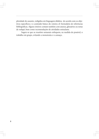 plexidade do assunto, redigidos em linguagem didática de acordo com os obje-
    tivos específicos e o conteúdo básico do roteiro; d) formulário de referências
    bibliográficas. Alguns roteiros contam também com anexos, glossários ou notas
    de rodapé, bem como recomendações de atividades extraclasse.
          Sugere-se que as reuniões semanais enfoquem, na medida do possível, o
    trabalho em grupo, evitando a monotonia e o cansaço.




8
 