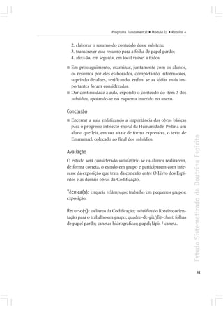 Programa Fundamental • Módulo II • Roteiro 4


    2. elaborar o resumo do conteúdo desse subitem;
    3. transcrever esse resumo para a folha de papel pardo;
    4. afixá-lo, em seguida, em local visível a todos.

■   Em prosseguimento, examinar, juntamente com os alunos,
    os resumos por eles elaborados, completando informações,
    suprindo detalhes, verificando, enfim, se as idéias mais im-
    portantes foram consideradas.
■   Dar continuidade à aula, expondo o conteúdo do item 3 dos
    subsídios, apoiando-se no esquema inserido no anexo.

Conclusão
■   Encerrar a aula enfatizando a importância das obras básicas
    para o progresso intelecto-moral da Humanidade. Pedir a um
    aluno que leia, em voz alta e de forma expressiva, o texto de




                                                                        Estudo Sistematizado da Doutrina Espírita
    Emmanuel, colocado ao final dos subsídios.

Avaliação
O estudo será considerado satisfatório se os alunos realizarem,
de forma correta, o estudo em grupo e participarem com inte-
resse da exposição que trata da conexão entre O Livro dos Espí-
ritos e as demais obras da Codificação.

Técnica(s): enquete relâmpago; trabalho em pequenos grupos;
exposição.

Recurso(s): os livros da Codificação; subsídios do Roteiro; orien-
tação para o trabalho em grupo; quadro-de-giz/flip-chart; folhas
de papel pardo; canetas hidrográficas; papel; lápis / caneta.




                                                                                      81
 