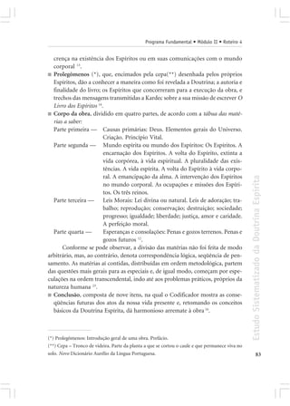 Programa Fundamental • Módulo II • Roteiro 4


  crença na existência dos Espíritos ou em suas comunicações com o mundo
  corporal 13.
■ Prolegômenos (*), que, encimados pela cepa(**) desenhada pelos próprios
  Espíritos, dão a conhecer a maneira como foi revelada a Doutrina; a autoria e
  finalidade do livro; os Espíritos que concorreram para a execução da obra, e
  trechos das mensagens transmitidas a Kardec sobre a sua missão de escrever O
  Livro dos Espíritos 14.
■ Corpo da obra, dividido em quatro partes, de acordo com a tábua das maté-
  rias a saber:
  Parte primeira — Causas primárias: Deus. Elementos gerais do Universo.
                         Criação. Princípio Vital.
  Parte segunda — Mundo espírita ou mundo dos Espíritos: Os Espíritos. A
                         encarnação dos Espíritos. A volta do Espírito, extinta a
                         vida corpórea, à vida espiritual. A pluralidade das exis-
                         tências. A vida espírita. A volta do Espírito à vida corpo-
                         ral. A emancipação da alma. A intervenção dos Espíritos




                                                                                                 Estudo Sistematizado da Doutrina Espírita
                         no mundo corporal. As ocupações e missões dos Espíri-
                         tos. Os três reinos.
  Parte terceira — Leis Morais: Lei divina ou natural. Leis de adoração; tra-
                         balho; reprodução; conservação; destruição; sociedade;
                         progresso; igualdade; liberdade; justiça, amor e caridade.
                         A perfeição moral.
  Parte quarta —         Esperanças e consolações: Penas e gozos terrenos. Penas e
                         gozos futuros 12.
      Conforme se pode observar, a divisão das matérias não foi feita de modo
arbitrário, mas, ao contrário, denota correspondência lógica, seqüência de pen-
samento. As matérias aí contidas, distribuídas em ordem metodológica, partem
das questões mais gerais para as especiais e, de igual modo, começam por espe-
culações na ordem transcendental, indo até aos problemas práticos, próprios da
natureza humana 23.
■ Conclusão, composta de nove itens, na qual o Codificador mostra as conse-
  qüências futuras dos atos da nossa vida presente e, retomando os conceitos
  básicos da Doutrina Espírita, dá harmonioso arremate à obra 16.



(*) Prolegômenos: Introdução geral de uma obra. Prefácio.
(**) Cepa – Tronco de videira. Parte da planta a que se cortou o caule e que permanece viva no
solo. Novo Dicionário Aurélio da Língua Portuguesa.                                                            83
 