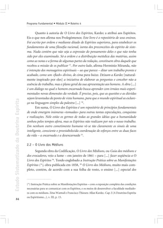 Programa Fundamental • Módulo II • Roteiro 4


                                                   Quanto à autoria de O Livro dos Espíritos, Kardec a atribui aos Espíritos.
                                            Eis o que nos afirma nos Prolegômenos: Este livro é o repositório de seus ensinos.
                                            Foi escrito por ordem e mediante ditado de Espíritos superiores, para estabelecer os
                                            fundamentos de uma filosofia racional, isenta dos preconceitos do espírito de siste-
                                            ma. Nada contém que não seja a expressão do pensamento deles e que não tenha
                                            sido por eles examinado. Só a ordem e a distribuição metódica das matérias, assim
                                            como as notas e a forma de algumas partes da redação, constituem obra daquele que
                                            recebeu a missão de os publicar 15. Por outro lado, afirma Hermínio Miranda, não
                                            é intenção dos mensageiros espirituais – ao que parece – ditar um trabalho pronto e
                                            acabado, como um «flash» divino, de cima para baixo. Deixam a Kardec [natural-
                                            mente inspirado por eles] a iniciativa de elaborar as perguntas e conceber não a
                                            essência do trabalho, mas o plano geral da sua apresentação aos homens. A obra [...]
                                            é um diálogo no qual o homem encarnado busca aprender com irmãos mais experi-
                                            mentados novas dimensões da verdade. É preciso, pois, que as questões e as dúvidas
                                            sejam levantadas do ponto de vista humano, para que o mundo espiritual as esclare-
Estudo Sistematizado da Doutrina Espírita




                                            ça na linguagem simples da palestra [...] 34.
                                                   Em suma, O Livro dos Espíritos é um repositório de princípios fundamentais
                                            de onde emergem inúmeras «tomadas» para outras tantas especulações, conquistas
                                            e realizações. Nele estão os germes de todas as grandes idéias que a humanidade
                                            sonhou pelos tempos afora, mas os Espíritos não realizam por nós o nosso trabalho.
                                            Em nenhum outro cometimento humano vê-se tão claramente os sinais de uma
                                            inteligente, consciente e preestabelecida coordenação de esforços entre as duas faces
                                            da vida – a encarnada e a desencarnada 33.

                                            2.2 – O Livro dos Médiuns
                                                   Segunda obra da Codificação, O Livro dos Médiuns, ou Guia dos médiuns e
                                            dos evocadores, veio a lume – em janeiro de 1861 – para [...] fazer seqüência a O
                                            Livro dos Espíritos 36. Tendo englobado a Instrução Prática sobre as Manifestações
                                            Espíritas (*), obra publicada em 1858, 28 O Livro dos Médiuns, muito mais com-
                                            pleto, contém, de acordo com a sua folha de rosto, o ensino [...] especial dos



                                            (*) Instrução Prática sobre as Manifestações Espíritas – com a exposição completa das condições
                                            necessárias para se comunicar com os Espíritos, e os meios de desenvolver a faculdade mediado-
                                            ra com os médiuns. Zêus Wantuil e Francisco Thiesen: Allan Kardec. Cap. I (A Doutrina Espírita
                                            ou Espiritismo...), v. III, p. 15.
       84
 