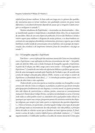 Programa Fundamental • Módulo II • Roteiro 4


                                            infalível para formar médiuns. Se bem cada um traga em si o gérmen das qualida-
                                            des necessárias para se tornar médium, tais qualidades existem em graus muito
                                            diferentes e o seu desenvolvimento depende de causas que a ninguém é dado conse-
                                            guir se verifiquem à vontade 18.
                                                   Muitos estudiosos do Espiritismo – encarnados ou desencarnados – têm-
                                            se manifestado quanto à importância e atualidade desta obra. Eis as impressões
                                            de um deles: Mais de cem anos depois de publicado, O Livro dos Médiuns é ainda o
                                            roteiro seguro para médiuns e dirigentes de sessões práticas, e os doutrinadores en-
                                            contram em suas páginas abundantes ensinamentos, preciosos e seguros, que a todos
                                            habilitam à nobre tarefa de comunicação com os Espíritos, sem os perigos da impro-
                                            visação, das crendices e do empirismo rotineiro, fruto do comodismo e da fuga ao
                                            estudo 29.

                                            2.3 – O Evangelho segundo o Espiritismo
Estudo Sistematizado da Doutrina Espírita




                                                   Este livro – com a explicação das máximas morais do Cristo em concordância
                                            com o Espiritismo e suas aplicações às diversas circunstâncias da vida 2 – foi publi-
                                            cado em abril de 1864, com o título Imitação do Evangelho segundo o Espiritismo.
                                            A partir da 2ª edição, em 1865, surge com o novo nome – O Evangelho segundo o
                                            Espiritismo 30. Contém ele um índice de referências bíblicas; o prefácio, que se cons-
                                            titui de uma mensagem assinada pelo Espírito da Verdade e que, de acordo com
                                            a nota de rodapé colocada pela editora (FEB), resume a um tempo o caráter do
                                            Espiritismo e a finalidade desta obra [...] 3. A introdução contém quatro itens, e o
                                            corpo da obra vinte e oito capítulos.
                                                   Podem dividir-se em cinco partes as matérias contidas nos Evangelhos: os atos
                                            comuns da vida do Cristo; os milagres; as predições; as palavras que foram tomadas
                                            pela Igreja para fundamento de seus dogmas; e o ensino moral. As quatro primeiras
                                            têm sido objeto de controvérsias; a última, porém, conservou-se constantemente
                                            inatacável. Diante desse Código Divino, a própria incredulidade se curva. É terreno
                                            onde todos os cultos podem reunir-se, estandarte sob o qual podem todos colocar-se,
                                            quaisquer que sejam suas crenças, porquanto jamais ele constituiu matéria das dispu-
                                            tas religiosas, que sempre e por toda a parte se originaram das questões dogmáticas.
                                            [...] Para os homens, em particular, constitui aquele Código uma regra de proceder
                                            que abrange todas as circunstâncias da vida privada e da vida pública, o princípio
                                            básico de todas as relacões sociais que se fundam na mais rigorosa justiça. É, final-
                                            mente e acima de tudo, o roteiro infalível para a felicidade vindoura [...] 5. Assim
       86                                   argumentando, o Codificador justifica a escolha do ensino moral do Cristo para
 