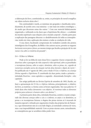 Programa Fundamental • Módulo II • Roteiro 4


a elaboração do livro, constituindo-se, então, os princípios da moral evangélica
em objeto exclusivo desta obra 6.
       Em continuidade à tarefa, as máximas são grupadas e classificadas meto-
dicamente, de acordo com a sua natureza – e não mais em ordem cronológica –,
de modo que decorram umas das outras 7. Com esse material didaticamente
organizado, e utilizando-se da chave que o Espiritismo lhe oferece – a realidade
do mundo espiritual e suas relações com o mundo corporal –, Kardec parte para
a explicação das passagens obscuras e o desdobramento de todas as conseqüên-
cias, tendo em vista a aplicação dos ensinos a todas as condições de vida.
       E essa chave, facultando compreensão do verdadeiro sentido dos pontos
ininteligíveis dos Evangelhos, da Bíblia e dos autores sacros, permite se rasguem
horizontes novos para o futuro, ao mesmo tempo que faculta a projeção de luz não
menos viva sobre os mistérios do passado 8.




                                                                                        Estudo Sistematizado da Doutrina Espírita
2.4 – O Céu e o Inferno
       Pode-se ler na folha de rosto desse livro o seguinte: Exame comparado das
doutrinas sobre a passagem da vida corporal à vida espiritual, sobre as penalidades
e recompensas futuras, sobre os anjos e demônios, sobre as penas, etc., seguido de
numerosos exemplos acerca da situação real da alma durante e depois da morte 1.
Foi publicado em 1º agosto de 1865, com o título O Céu e o Inferno, ou a Justiça
Divina segundo o Espiritismo. É constituído de duas partes, tendo a primeira –
intitulada Doutrina – onze capítulos e a segunda – denominada Exemplos – oito
capítulos.
       Em artigo publicado na Revista Espírita de setembro de 1865, Kardec, ao
fazer a apresentação de O Céu e o Inferno, informa, principalmente, o objetivo
do livro, as matérias e a forma como aí foram organizadas. São suas palavras: O
título desta obra indica claramente o seu objetivo. Aí reunimos todos os elementos
próprios para esclarecer o homem sobre o seu destino 21.
       A primeira parte desta obra, intitulada Doutrina, contém o exame compa-
rado das diversas crenças sobre o céu e o inferno, os anjos e os demônios, as
penas e as recompensas futuras; o dogma das penas eternas aí é encarado de
maneira especial e refutado por argumentos tirados das próprias leis da Nature-
za, e que demonstram não só o seu lado ilógico, já assinalado centenas de vezes,
mas a sua impossibilidade material. Com as penas eternas caem, naturalmente,
as conseqüências que se acreditava delas poder tirar.                                                 87
 