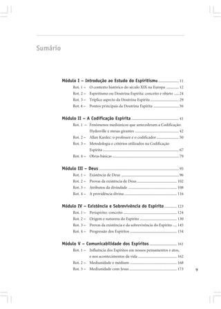 Sumário



          Módulo I – Introdução ao Estudo do Espiritismo ..................... 11
                   Rot. 1 – O contexto histórico do século XIX na Europa ............. 12
                   Rot. 2 – Espiritismo ou Doutrina Espírita: conceito e objeto ..... 24
                   Rot. 3 – Tríplice aspecto da Doutrina Espírita ............................. 29
                   Rot. 4 – Pontos principais da Doutrina Espírita .......................... 36


          Módulo II – A Codificação Espírita ................................................. 41
                   Rot. 1 – Fenômenos mediúnicos que antecederam a Codificação:
                                 Hydesville e mesas girantes ............................................. 42
                   Rot. 2 – Allan Kardec: o professor e o codificador ....................... 50
                   Rot. 3 – Metodologia e critérios utilizados na Codificação
                                 Espírita .............................................................................. 67
                   Rot. 4 – Obras básicas .................................................................... 79


          Módulo III – Deus .................................................................................. 95
                   Rot. 1 – Existência de Deus ........................................................... 96
                   Rot. 2 – Provas da existência de Deus ......................................... 102
                   Rot. 3 – Atributos da divindade .................................................. 108
                   Rot. 4 – A providência divina ...................................................... 116


          Módulo IV – Existência e Sobrevivência do Espírito ............. 123
                   Rot. 1 – Perispírito: conceito ....................................................... 124
                   Rot. 2 – Origem e natureza do Espírito ...................................... 130
                   Rot. 3 – Provas da existência e da sobrevivência do Espírito .... 145
                   Rot. 4 – Progressão dos Espíritos ................................................ 154


          Módulo V – Comunicabilidade dos Espíritos ............................ 161
                   Rot. 1 – Influência dos Espíritos em nossos pensamentos e atos,
                                 e nos acontecimentos da vida ........................................ 162
                   Rot. 2 – Mediunidade e médium ................................................ 168
                   Rot. 3 – Mediunidade com Jesus ................................................. 173                       9
 