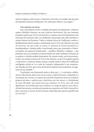 Programa Fundamental • Módulo II • Roteiro 4


                                            Espíritos originou a obra O que é o Espiritismo. Esta obra, na verdade, não faz parte
                                            do chamado pentateuco kardequiano. Foi citada para indicar a sua origem 27.

                                                    Veja esquema em anexo.
                                                    Essa concordância revela a unidade doutrinária do Espiritismo, conforme
                                            registra Deolindo Amorim, em seus Cadernos Doutrinários. Diz este eminente
                                            pensador espírita que O Livro dos Espíritos é a coluna central do Espiritismo, não
                                            só porque foi a primeira obra a ser publicada, mas porque nele estão inseridos os
                                            ensinos básicos da Doutrina. Todos os demais livros da Codificação contêm o
                                            desdobramento desses ensinos, constituindo com O Livro dos Espíritos um corpo
                                            de doutrina, em que todas as partes se ajustam de forma harmônica e
                                            interdependente. Assinala ainda o mencionado autor que, possuindo a Doutri-
                                            na Espírita três aspectos fundamentais – científico, filosófico e religioso –, não
                                            poderiam esses ser estudados ou desenvolvidos de modo unilateral, sob pena de
                                            se quebrar a referida unidade doutrinária. Do mesmo modo, seria inconvenien-
Estudo Sistematizado da Doutrina Espírita




                                            te fazer um estudo exclusivo de O Livro dos Espíritos, ou de O Evangelho segundo
                                            o Espiritismo, e assim por diante, porque, estando todas as obras da Codificação
                                            interligadas, perder-se- ia a visão de conjunto, indispensável à sua compreen-
                                            são. Ressalta, por fim, que a força da Doutrina Espírita está, justamente, na segu-
                                            rança de sua unidade 25.
                                                    Concluindo com Emmanuel, pode-se dizer que [...] os princípios codifica-
                                            dos por Allan Kardec abrem uma nova era para o Espírito humano, compelindo-o à
                                            auscultação de si mesmo, no reajuste dos caminhos traçados por Jesus ao verdadeiro
                                            progresso da alma, e explicam que o Espiritismo, por isso mesmo, é o disciplinador
                                            de nossa liberdade, não apenas para que tenhamos na Terra uma vida social
                                            dignificante, mas também para que tenhamos, no campo do espírito, uma vida in-
                                            dividual harmoniosa, devidamente ajustada aos impositivos da Vida Universal Per-
                                            feita, consoante as normas de Eterna Justiça, elaboradas pelo supremo equilíbrio das
                                            Leis de Deus 39.




       90
 
