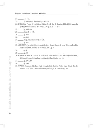 Programa Fundamental • Módulo II • Roteiro 4


                                            24. ______. p. 112.
                                            25. ______. (Unidade da doutrina), p. 142-144.
                                            26. BARBOSA, Pedro. O espiritismo básico. 5. ed. Rio de Janeiro: FEB, 2002. Segunda
                                                  parte (Análise sintética das obras...). Cap. 1, p. 114-115.
                                            27. ______. p. 115-116.
                                            28. ______. Cap. 2, p. 117.
                                            29. ______. p. 118.
                                            30. ______. p. 119.
                                            31. ______. Cap. 6 (Conclusões), p. 126.
                                            32. ______. p. 127.
                                            33. MIRANDA, Hermínio C. A obra de Kardec e Kardec diante da obra. Reformador, Rio
                                                  de Janeiro: FEB, ano 90, nº 3, março, 1972, p. 7.
                                            34. ______. p. 8.
                                            35. ______. p. 10.
                                            36. WANTUIL, Zêus & THIESEN, Francisco. Allan Kardec. 4. ed. Rio de Janeiro: FEB,
Estudo Sistematizado da Doutrina Espírita




                                                  1998, vol. 3, cap. I (As obras espíritas de Allan Kardec), p. 15.
                                            37. ______. p. 286-289.
                                            38. ______. p. 290.
                                            39. XAVIER, Francisco Cândido. Ação e reação. Pelo Espírito André Luiz. 27. ed. Rio de
                                                  Janeiro: FEB, 2006. Ante o centenário (introdução de Emmanuel), p. 8.




       92
 
