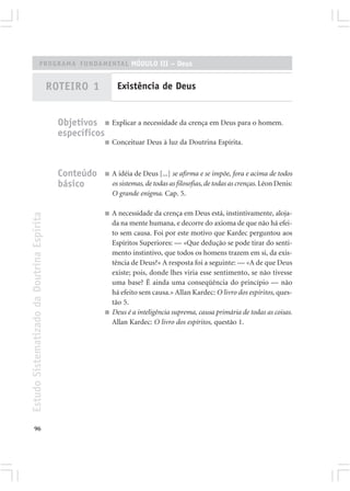 PROGRAMA FUNDAMENTAL MÓDULO III – Deus


                                            ROTEIRO 1            Existência de Deus


                                              Objetivos ■ Explicar a necessidade da crença em Deus para o homem.
                                              específicos
                                                           ■   Conceituar Deus à luz da Doutrina Espírita.



                                              Conteúdo     ■   A idéia de Deus [...] se afirma e se impõe, fora e acima de todos
                                              básico           os sistemas, de todas as filosofias, de todas as crenças. Léon Denis:
                                                               O grande enigma. Cap. 5.

                                                           ■   A necessidade da crença em Deus está, instintivamente, aloja-
Estudo Sistematizado da Doutrina Espírita




                                                               da na mente humana, e decorre do axioma de que não há efei-
                                                               to sem causa. Foi por este motivo que Kardec perguntou aos
                                                               Espíritos Superiores: — «Que dedução se pode tirar do senti-
                                                               mento instintivo, que todos os homens trazem em si, da exis-
                                                               tência de Deus?» A resposta foi a seguinte: — «A de que Deus
                                                               existe; pois, donde lhes viria esse sentimento, se não tivesse
                                                               uma base? É ainda uma conseqüência do princípio — não
                                                               há efeito sem causa.» Allan Kardec: O livro dos espíritos, ques-
                                                               tão 5.
                                                           ■   Deus é a inteligência suprema, causa primária de todas as coisas.
                                                               Allan Kardec: O livro dos espíritos, questão 1.




       96
 